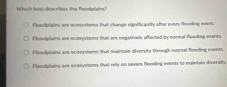 Which best describes the floodplains?
Floodplains are ecosystems that change significantly after every flooding event.
Floodplains are ecosystems that are negatively affected by normal flooding events.
Floodplains are ecosystems that maintain diversity through normal flooding events.
Floodplains are ecosystems that rely on severe flooding events to maintain diversity