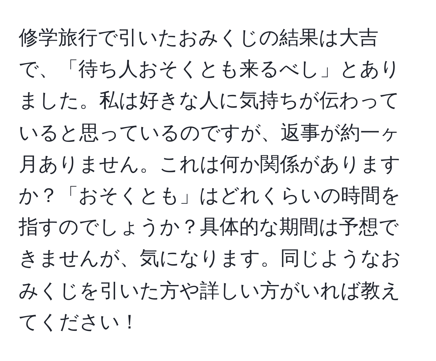 修学旅行で引いたおみくじの結果は大吉で、「待ち人おそくとも来るべし」とありました。私は好きな人に気持ちが伝わっていると思っているのですが、返事が約一ヶ月ありません。これは何か関係がありますか？「おそくとも」はどれくらいの時間を指すのでしょうか？具体的な期間は予想できませんが、気になります。同じようなおみくじを引いた方や詳しい方がいれば教えてください！