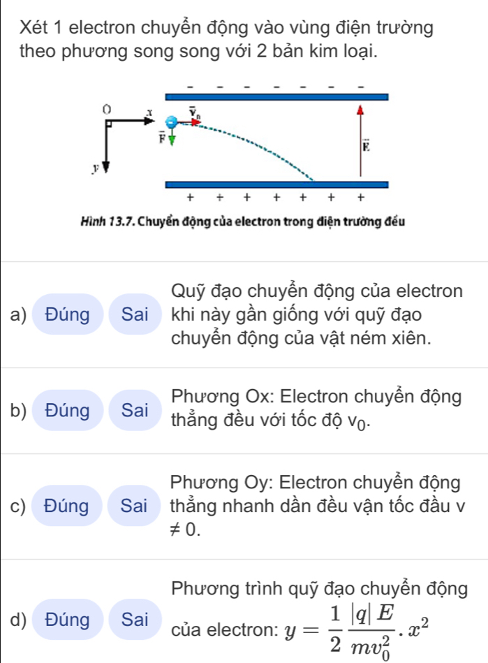 Xét 1 electron chuyển động vào vùng điện trường
theo phương song song với 2 bản kim loại.
Hình 13.7. Chuyển động của electron trong điện trường đếu
Quỹ đạo chuyển động của electron
a) Đúng Sai khi này gần giống với quỹ đạo
chuyển động của vật ném xiên.
Phương Ox: Electron chuyển động
b) Đúng Sai thẳng đều với tốc độ vọ.
Phương Oy: Electron chuyển động
c) Đúng Sai thẳng nhanh dần đều vận tốc đầu v
!= 0.
Phương trình quỹ đạo chuyển động
d) Đúng Sai của electron: y= 1/2 frac |q|E(mv_0)^2.x^2