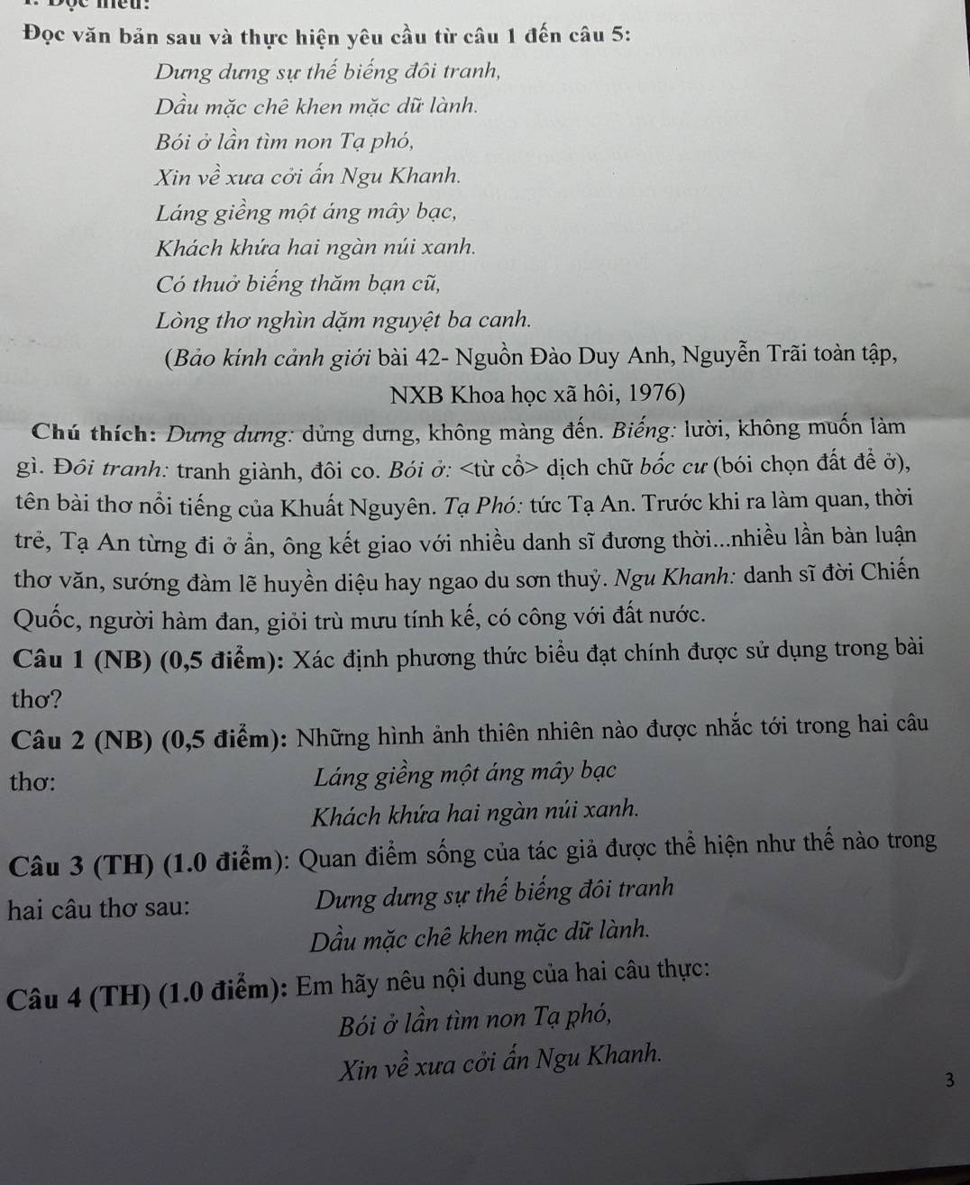 Đọc văn bản sau và thực hiện yêu cầu từ câu 1 đến câu 5:
Dưng dựng sự thế biếng đôi tranh,
Dầu mặc chê khen mặc dữ lành.
Bói ở lần tìm non Tạ phó,
Xin về xưa cởi ấn Ngu Khanh.
Láng giềng một áng mây bạc,
Khách khứa hai ngàn núi xanh.
Có thuở biếng thăm bạn cũ,
Lòng thơ nghìn dặm nguyệt ba canh.
(Bảo kính cảnh giới bài 42- Nguồn Đào Duy Anh, Nguyễn Trãi toàn tập,
NXB Khoa học xã hôi, 1976)
Chú thích: Dưng dưng: dửng dưng, không màng đến. Biếng: lười, không muốn làm
gì. Đôi tranh: tranh giành, đôi co. Bói ở: dịch chữ bốc cư (bói chọn đất để ở),
tên bài thơ nổi tiếng của Khuất Nguyên. Tạ Phó: tức Tạ An. Trước khi ra làm quan, thời
trẻ, Tạ An từng đi ở ần, ông kết giao với nhiều danh sĩ đương thời...nhiều lần bàn luận
thơ văn, sướng đàm lẽ huyền diệu hay ngao du sơn thuỷ. Ngu Khanh: danh sĩ đời Chiến
Quốc, người hàm đan, giỏi trù mưu tính kế, có công với đất nước.
Câu 1 (NB) (0,5 điểm): Xác định phương thức biểu đạt chính được sử dụng trong bài
thơ?
Câu 2 (NB) (0,5 điểm): Những hình ảnh thiên nhiên nào được nhắc tới trong hai câu
thơ: Láng giềng một áng mây bạc
Khách khứa hai ngàn núi xanh.
Câu 3 (TH) (1.0 điểm): Quan điểm sống của tác giả được thể hiện như thế nào trong
hai câu thơ sau: Dưng dưng sự thế biếng đôi tranh
Dầu mặc chê khen mặc dữ lành.
Câu 4 (TH) (1.0 điểm): Em hãy nêu nội dung của hai câu thực:
Bói ở lần tìm non Tạ phó,
Xin về xưa cởi ấn Ngu Khanh.
3