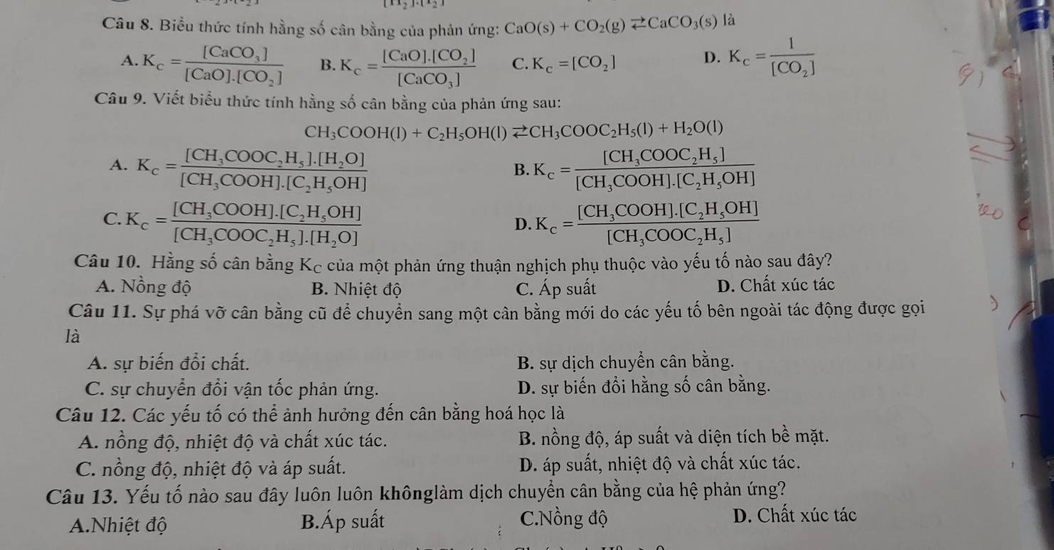 Biểu thức tính hằng số cân bằng của phản ứng: CaO(s)+CO_2(g)leftharpoons CaCO_3(s) là
A. K_c=frac [CaCO_3][CaO].[CO_2] B. K_c=frac [CaO].[CO_2][CaCO_3] C. K_c=[CO_2]
D. K_c=frac 1[CO_2]
Câu 9. Viết biểu thức tính hằng số cân bằng của phản ứng sau:
CH_3COOH(l)+C_2H_5OH(l)leftharpoons CH_3COOC_2H_5(l)+H_2O(l)
A. K_c=frac [CH_3COOC_2H_5].[H_2O][CH_3COOH].[C_2H_5OH] K_c=frac [CH_3COOC_2H_5][CH_3COOH].[C_2H_5OH]
B.
C. K_c=frac [CH_3COOH].[C_2H_5OH][CH_3COOC_2H_5].[H_2O] K_c=frac [CH_3COOH].[C_2H_5OH][CH_3COOC_2H_5]
D.
Câu 10. Hằng số cân bằng Kc của một phản ứng thuận nghịch phụ thuộc vào yếu tố nào sau đây?
A. Nồng độ B. Nhiệt độ C. Áp suất D. Chất xúc tác
Câu 11. Sự phá vỡ cân bằng cũ để chuyển sang một cân bằng mới do các yếu tố bên ngoài tác động được gọi
là
A. sự biến đổi chất. B. sự dịch chuyển cân bằng.
C. sự chuyển đổi vận tốc phản ứng. D. sự biến đổi hằng số cân bằng.
Câu 12. Các yếu tố có thể ảnh hưởng đến cân bằng hoá học là
A. nồng độ, nhiệt độ và chất xúc tác. B. nồng độ, áp suất và diện tích bề mặt.
C. nồng độ, nhiệt độ và áp suất. D. áp suất, nhiệt độ và chất xúc tác.
Câu 13. Yếu tố nào sau đây luôn luôn khônglàm dịch chuyển cân bằng của hệ phản ứng?
A.Nhiệt độ B.Áp suất C.Nồng độ
D. Chất xúc tác