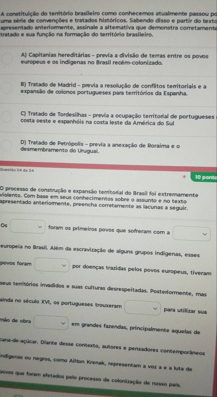 A constituição do território brasileiro como conhecemos atualmente passou po
uma série de convenções e tratados históricos. Sabendo disso e partir do texto
apresentado anteriormente, assinale a alterativa que demonstra corretamente
tratado e sua função na formação do território brasileiro.
A) Capitanias hereditárias - previa a divisão de terras entre os povos
europeus e os indígenas no Brasil recém-colonizado.
B) Tratado de Madrid - previa a resolução de conflitos territoriais e a
expansão de colonos portugueses para territórios da Espanha.
C) Tratado de Tordesilhas - previa a ocupação territorial de portugueses
costa oeste e espanhóis na costa leste da América do Sul
D) Tratado de Petrópolis - previa a anexação de Roraima e o
desmembramento do Uruguai.
Questão 04 de 04
10 ponto
O processo de construção e expansão territorial do Brasil foi extremamente
violento. Com base em seus conhecimentos sobre o assunto e no texto
apresentado anteriormente, preencha corretamente as lacunas a seguir.
Os foram os primeiros povos que sofreram com a
europeia no Brasil. Além da escravização de alguns grupos indígenas, esses
povos foram □  por doenças trazidas pelos povos europeus, tiveram
seus territórios invadidos e suas culturas desrespeitadas. Posteriormente, mas
ainda no século XVI, os portugueses trouxeram para utilizar sua
mão de obra v em grandes fazendas, principalmente aquelas de
cana-de-açúcar. Diante desse contexto, autores e pensadores contemporâneos
andígenas ou negros, como Ailton Krenak, representam a voz a e a luta de
povos que foram afetados pelo processo de colonização de nosso país.