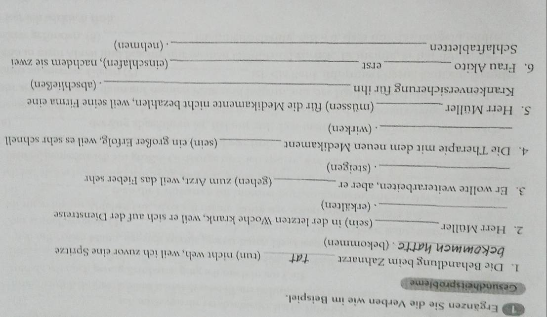 Ergänzen Sie die Verben wie im Beispiel. 
Gesundheitsprobleme 
1. Die Behandlung beim Zahnarzt _(tun) nicht weh, weil ich zuvor eine Spritze 
_TC. (bekommen) 
2. Herr Müller_ (sein) in der letzten Woche krank, weil er sich auf der Dienstreise 
_. (erkälten) 
3. Er wollte weiterarbeiten, aber er _(gehen) zum Arzt, weil das Fieber sehr 
_. (steigen) 
4. Die Therapie mit dem neuen Medikament _(sein) ein großer Erfolg, weil es sehr schnell 
_. (wirken) 
5. Herr Müller _(müssen) für die Medikamente nicht bezahlen, weil seine Firma eine 
Krankenversicherung für ihn _. (abschließen) 
6. Frau Akito _erst_ (einschlafen), nachdem sie zwei 
Schlaftabletten _. (nehmen)