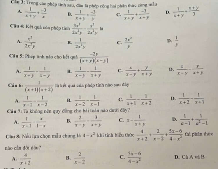 Trong các phép tính sau, đâu là phép cộng hai phân thức cùng mẫu
A.  1/x+y + (-3)/x  B.  1/x+y + (-3)/y  C.  1/x+y + (-3)/x+y  D.  1/x+y + (x+y)/3 
là
Câu 4: Kết quả của phép tính  3x^2/2x^2y - x^2/2x^2y  ^□ 
D.
A.  x^2/2x^2y  B.  1/2x^2y  C.  2x^2/y   1/y 
Câu 5: Phép tính nào cho kết quả  (-2y)/(x+y)(x-y) 
A.  1/x+y - 1/x-y  B.  1/x-y - 1/x+y  C.  x/x-y + y/x+y  D.  x/x-y - y/x+y 
Câu 6:  1/(x+1)(x+2)  là kết quả của phép tính nào sau đây
A.  1/x-1 - 1/x-2  B.  1/x-2 - 1/x-1  C.  1/x+1 - 1/x+2  D.  1/x+2 - 1/x+1 
Câu 7: Ta không nên quy đồng cho bài toán nào dưới đây?
A.  1/x-1 - x/1-x  B.  2/x-y - 3/x+y  C. x- 1/x+y  D.  1/a-1 + 1/a^2-1 
* Cầu 8: Nếu lựa chọn mẫu chung là 4-x^2 k hi tính biểu thức  4/x+2 + 2/x-2 + (5x-6)/4-x^2  thì phân thức
nào cần đồi dầu?
C.
A.  4/x+2   2/x-2   (5x-6)/4-x^2  D. Cả A và B
B.