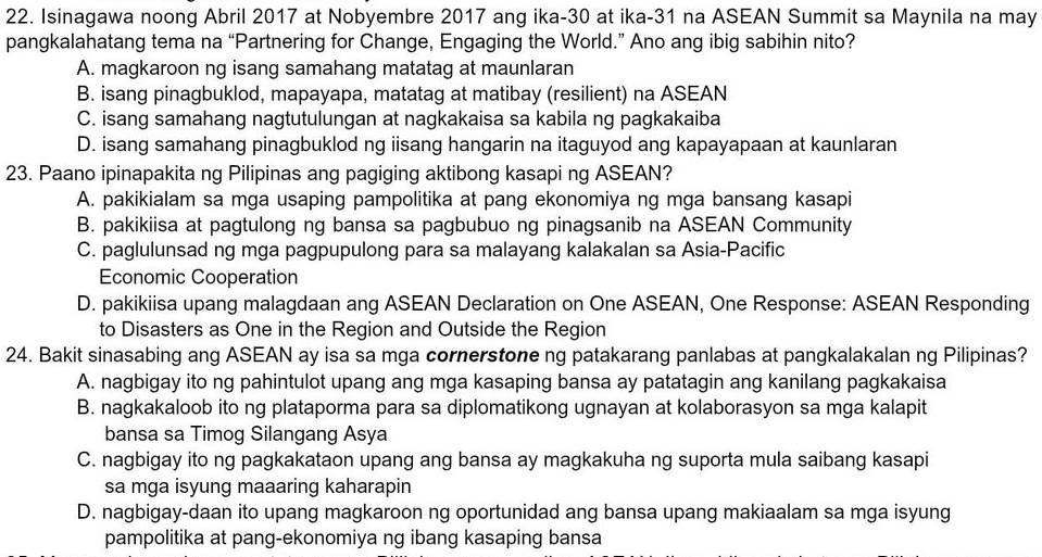 Isinagawa noong Abril 2017 at Nobyembre 2017 ang ika-30 at ika-31 na ASEAN Summit sa Maynila na may
pangkalahatang tema na “Partnering for Change, Engaging the World.” Ano ang ibig sabihin nito?
A. magkaroon ng isang samahang matatag at maunlaran
B. isang pinagbuklod, mapayapa, matatag at matibay (resilient) na ASEAN
C. isang samahang nagtutulungan at nagkakaisa sa kabila ng pagkakaiba
D. isang samahang pinagbuklod ng iisang hangarin na itaguyod ang kapayapaan at kaunlaran
23. Paano ipinapakita ng Pilipinas ang pagiging aktibong kasapi ng ASEAN?
A. pakikialam sa mga usaping pampolitika at pang ekonomiya ng mga bansang kasapi
B. pakikiisa at pagtulong ng bansa sa pagbubuo ng pinagsanib na ASEAN Community
C. paglulunsad ng mga pagpupulong para sa malayang kalakalan sa Asia-Pacific
Economic Cooperation
D. pakikiisa upang malagdaan ang ASEAN Declaration on One ASEAN, One Response: ASEAN Responding
to Disasters as One in the Region and Outside the Region
24. Bakit sinasabing ang ASEAN ay isa sa mga cornerstone ng patakarang panlabas at pangkalakalan ng Pilipinas?
A. nagbigay ito ng pahintulot upang ang mga kasaping bansa ay patatagin ang kanilang pagkakaisa
B. nagkakaloob ito ng plataporma para sa diplomatikong ugnayan at kolaborasyon sa mga kalapit
bansa sa Timog Silangang Asya
C. nagbigay ito ng pagkakataon upang ang bansa ay magkakuha ng suporta mula saibang kasapi
sa mga isyung maaaring kaharapin
D. nagbigay-daan ito upang magkaroon ng oportunidad ang bansa upang makiaalam sa mga isyung
pampolitika at pang-ekonomiya ng ibang kasaping bansa