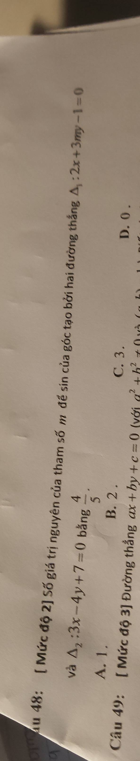 au 48: [ Mức độ 2] Số giá trị nguyên của tham số m đề sin của góc tạo bởi hai đường thắng △ _1:2x+3my-1=0
và △ _2:3x-4y+7=0 bǎng  4/5 .
A. 1. B. 2. C. 3.
D. 0.
Câu 49: [ Mức độ 3] Đường thẳng ax+by+c=0 (với a^2+b^2!= 0w