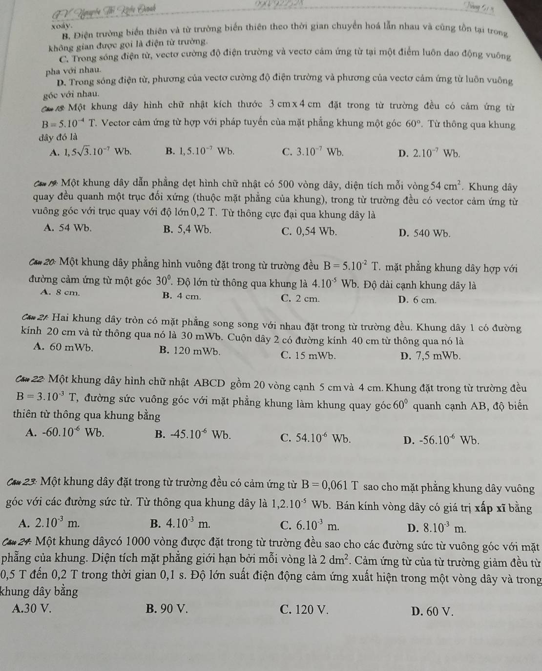 xoay.
B. Điện trường biển thiên và từ trường biến thiên theo thời gian chuyển hoá lẫn nhau và cũng tồn tại trong
không gian được gọi là điện từ trường.
C. Trong sóng điện từ, vectơ cường độ điện trường và vectơ cảm ứng từ tại một điểm luôn đao động vuông
pha với nhau.
D. Trong sóng điện từ, phương của vectơ cường độ điện trường và phương của vectơ cảm ứng từ luôn vuông
góc với nhau
Một khung dây hình chữ nhật kích thước 3cm* 4cm đặt trong từ trường đều có cảm ứng từ
B=5.10^(-4)T. Vector cảm ứng từ hợp với pháp tuyến của mặt phẳng khung một góc 60°. Từ thông qua khung
dây đó là
A. 1,5sqrt(3).10^(-7)Wb. B. 1,5.10^(-7)Wb. C. 3.10^(-7)Wb. D. 2.10^(-7)Wb.
Ca 7 Một khung dây dẫn phẳng dẹt hình chữ nhật có 500 vòng dây, diện tích mỗi vòng 54cm^2 Khung dây
quay đều quanh một trục đổi xứng (thuộc mặt phẳng của khung), trong từ trường đều có vector cảm ứng từ
vuông góc với trục quay với độ lớn 0,2 T. Từ thông cực đại qua khung dây là
A. 54 Wb. B. 5,4 Wb. C. 0,54 Wb. D. 540 Wb.
** 20: Một khung dây phẳng hình vuông đặt trong từ trường đều B=5.10^(-2)T T mặt phẳng khung dây hợp với
đường cảm ứng từ một góc 30°.  Độ lớn từ thông qua khung là 4.10^(-5) Wb. Độ dài cạnh khung dây là
A. 8 cm. B. 4 cm. C. 2 cm. D. 6 cm.
C** 2: Hai khung dây tròn có mặt phẳng song song với nhau đặt trong từ trường đều. Khung dây 1 có đường
kính 20 cm và từ thông qua nó là 30 mWb. Cuộn dây 2 có đường kính 40 cm từ thông qua nó là
A. 60 mWb. B. 120 mWb. C. 15 mWb.
D. 7,5 mWb.
Că* 22: Một khung dây hình chữ nhật ABCD gồm 20 vòng cạnh 5 cm và 4 cm. Khung đặt trong từ trường đều
B=3.10^(-3)T ,  đường sức vuông góc với mặt phẳng khung làm khung quay góc 60°
thiên từ thông qua khung bằng quanh cạnh AB, độ biển
A. -60.10^(-6)Wb. B. -45.10^(-6) Wb. C. 54.10^(-6)Wb -56.10^(-6)Wb
D.
Că* 23: Một khung dây đặt trong từ trường đều có cảm ứng từ B=0,061T sao cho mặt phẳng khung dây vuông
góc với các đường sức từ. Từ thông qua khung dây là 1,2.10^(-5) Wb. Bán kính vòng dây có giá trị xấp xĩ bằng
A. 2.10^(-3)m. B. 4.10^(-3)m. C. 6.10^(-3)m. 8.10^(-3)m.
D.
Că 24 Một khung dâycó 1000 vòng được đặt trong từ trường đều sao cho các đường sức từ vuông góc với mặt
phẳng của khung. Diện tích mặt phẳng giới hạn bởi mỗi vòng là 2dm^2 :  Cảm ứng từ của từ trường giảm đều từ
0,5 T đến 0,2 T trong thời gian 0,1 s. Độ lớn suất điện động cảm ứng xuất hiện trong một vòng dây và trong
khung dây bằng
A.30 V. B. 90 V. C. 120 V. D. 60 V.