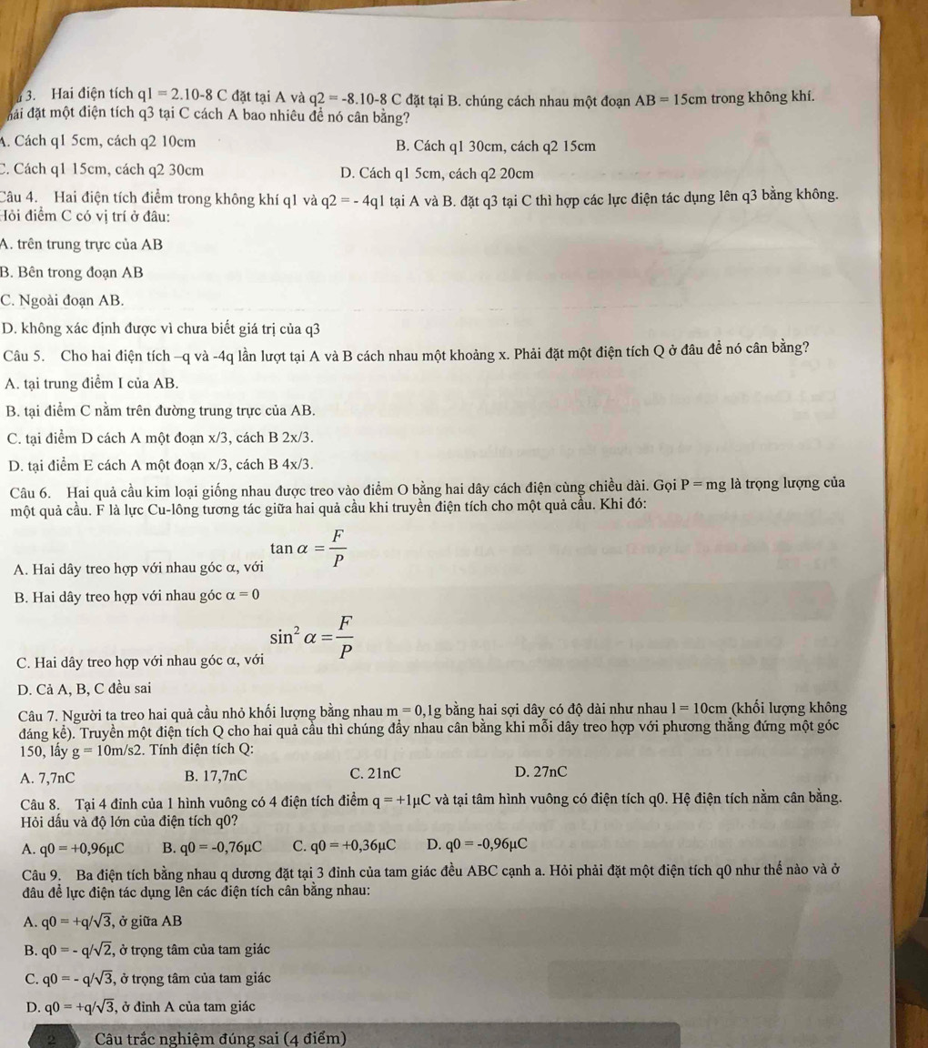 Hai điện tích q1=2.10-8C đặt tại A và q2=-8.10-8C đặt tại B. chúng cách nhau một đoạn AB=15cm trong không khí.
đài đặt một điện tích q3 tại C cách A bao nhiêu đề nó cân bằng?
A. Cách q1 5cm, cách q2 10cm B. Cách q1 30cm, cách q2 15cm
C. Cách q1 15cm, cách q2 30cm D. Cách q1 5cm, cách q2 20cm
Câu 4. Hai điện tích điểm trong không khí q1 và q2=-4q1
Hỏi điểm C có vị trí ở đâu: tại A và B. đặt q3 tại C thì hợp các lực điện tác dụng lên q3 bằng không.
A. trên trung trực của AB
B. Bên trong đoạn AB
C. Ngoài đoạn AB.
D. không xác định được vì chưa biết giá trị của q3
Câu 5. Cho hai điện tích −q và -4q lần lượt tại A và B cách nhau một khoảng x. Phải đặt một điện tích Q ở đâu đề nó cân bằng?
A. tại trung điểm I của AB.
B. tại điểm C nằm trên đường trung trực của AB.
C. tại điểm D cách A một đoạn x/3, cách B 2x/3.
D. tại điểm E cách A một đoạn x/3, cách B 4x/3 3.
Câu 6. Hai quả cầu kim loại giống nhau được treo vào điểm O bằng hai dây cách điện cùng chiều dài. Gọi P=mg là trọng lượng của
một quả cầu. F là lực Cu-lông tương tác giữa hai quả cầu khi truyền điện tích cho một quả cầu. Khi đó:
A. Hai dây treo hợp với nhau góc α, với tan alpha = F/P 
B. Hai dây treo hợp với nhau góc alpha =0
C. Hai dây treo hợp với nhau góc α, với sin^2alpha = F/P 
D. Cả A, B, C đều sai
Câu 7. Người ta treo hai quả cầu nhỏ khối lượng bằng nhau m=0, 1g bằng hai sợi dây có độ dài như nhau l=10cm (khối lượng không
đáng kể). Truyền một điện tích Q cho hai quả cầu thì chúng đẩy nhau cân bằng khi mỗi dây treo hợp với phương thắng đứng một góc
150, lấy g=10m/s2.. Tính điện tích Q:
A. 7,7nC B. 17,7nC C. 21nC D. 27nC
Câu 8. Tại 4 đỉnh của 1 hình vuông có 4 điện tích điểm q=+1mu C và tại tâm hình vuông có điện tích q0. Hệ điện tích nằm cân bằng.
Hỏi dấu và độ lớn của điện tích q0?
A. q0=+0,96mu C B. q0=-0,76mu C C. q0=+0,36mu C D. q0=-0,96mu C
Câu 9. Ba điện tích bằng nhau q dương đặt tại 3 đỉnh của tam giác đều ABC cạnh a. Hỏi phải đặt một điện tích q0 như thế nào và ở
đầu để lực điện tác dụng lên các điện tích cân bằng nhau:
A. q0=+q/sqrt(3) , ở giữa AB
B. q0=-q/sqrt(2) , ở trọng tâm của tam giác
C. q0=-q/sqrt(3) , ở trọng tâm của tam giác
D. q0=+q/sqrt(3) , ở đỉnh A của tam giác
2 Câu trắc nghiệm đúng sai (4 điểm)