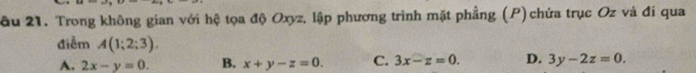 âu 21. Trong không gian với hệ tọa độ Oxyz, lập phương trình mặt phẳng (P) chứa trục Oz và đi qua
điểm A(1;2;3). D. 3y-2z=0.
A. 2x-y=0. B. x+y-z=0. C. 3x-z=0.