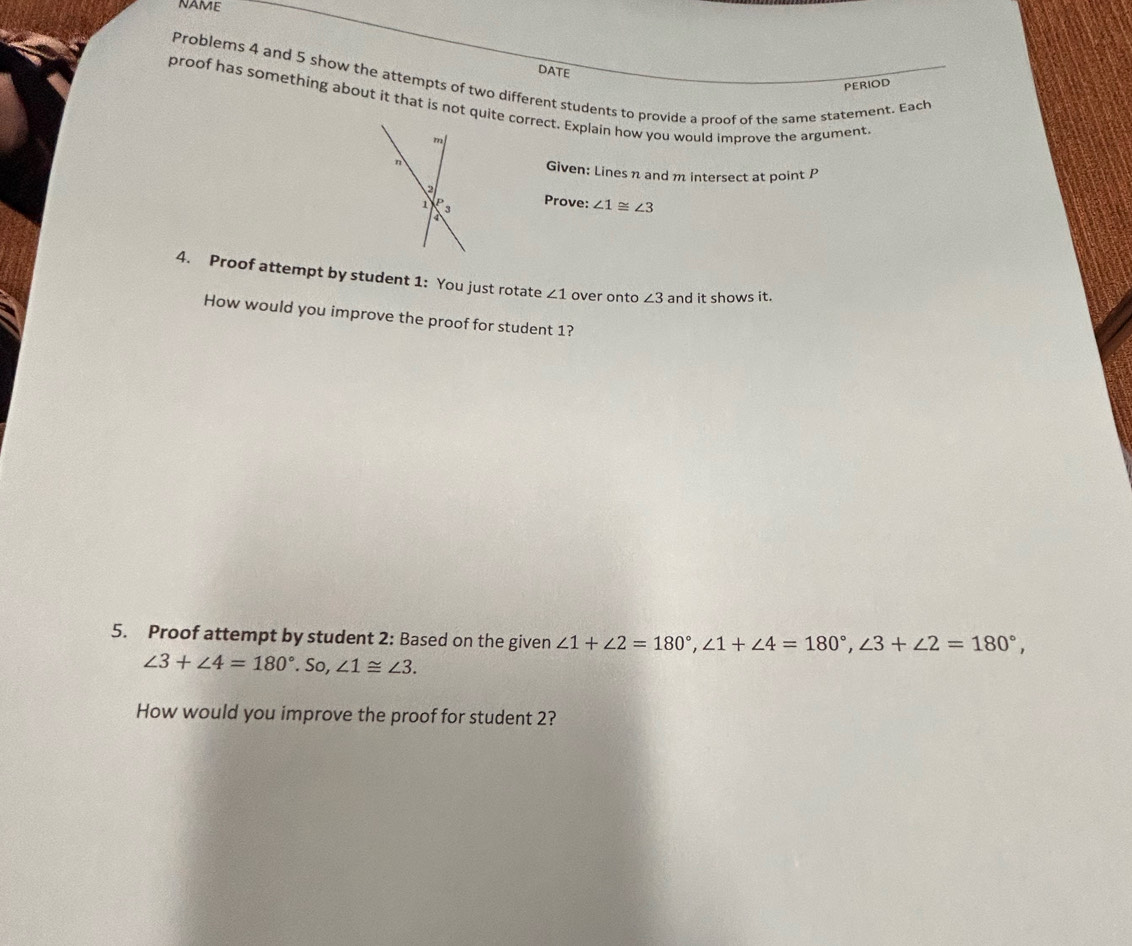 NAME 
DATE 
Problems 4 and 5 show the attempts of two different students to provide a proof of the same statement. Each 
PERIOD 
proof has something about it that is not quite correct. Explain how you would improve the argument 
Given: Lines n and m intersect at point P
Prove: ∠ 1≌ ∠ 3
4. Proof attempt by student 1: You just rotate ∠ 1 over onto ∠ 3 and it shows it. 
How would you improve the proof for student 1? 
5. Proof attempt by student 2: Based on the given ∠ 1+∠ 2=180°, ∠ 1+∠ 4=180°, ∠ 3+∠ 2=180°,
∠ 3+∠ 4=180°.So, ∠ 1≌ ∠ 3. 
How would you improve the proof for student 2?