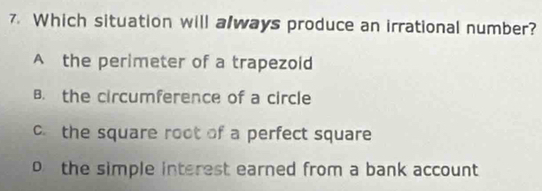 Which situation will always produce an irrational number?
A the perimeter of a trapezoid
B. the circumference of a circle
c.the square root of a perfect square
o the simple interest earned from a bank account