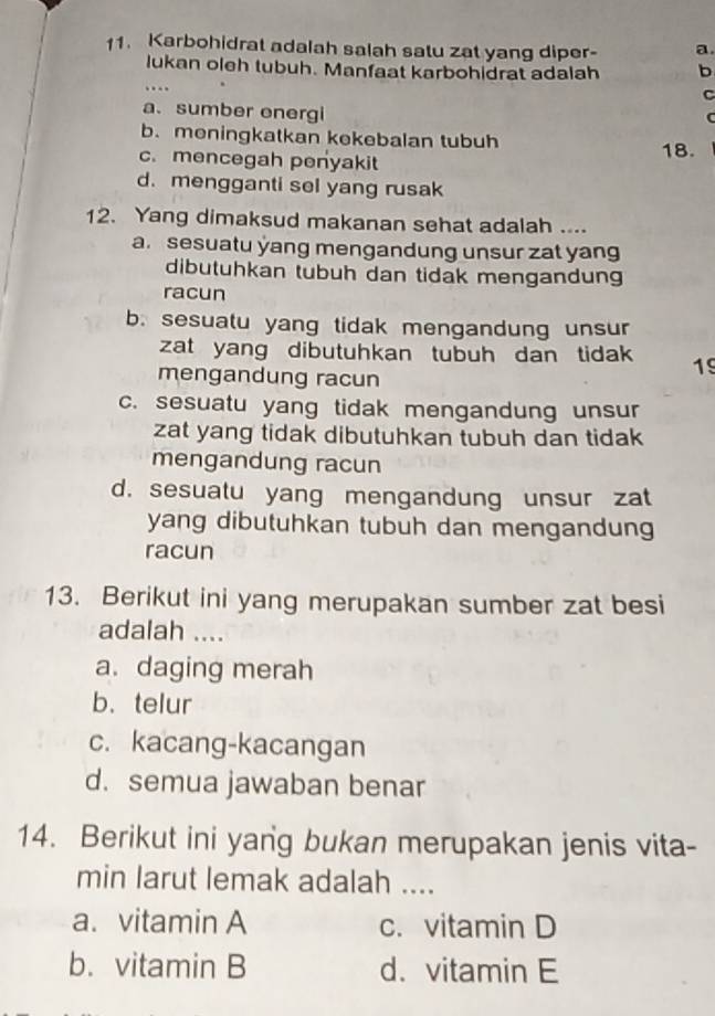 Karbohidrat adalah salah satu zat yang diper- a
lukan oleh tubuh. Manfaat karbohidrat adalah b
…
C
a. sumber energi
C
b. meningkatkan kekebalan tubuh
c. mencegah penyakit 18.
d. mengganti sel yang rusak
12. Yang dimaksud makanan sehat adalah ....
a. sesuatu yang mengandung unsur zat yang
dibutuhkan tubuh dan tidak mengandung
racun
b. sesuatu yang tidak mengandung unsur
zat yang dibutuhkan tubuh dan tidak 19
mengandung racun
c. sesuatu yang tidak mengandung unsur
zat yang tidak dibutuhkan tubuh dan tidak
mengandung racun
d. sesuatu yang mengandung unsur zat
yang dibutuhkan tubuh dan mengandung
racun
13. Berikut ini yang merupakan sumber zat besi
adalah ....
a. daging merah
b、 telur
c. kacang-kacangan
d. semua jawaban benar
14. Berikut ini yang bukan merupakan jenis vita-
min larut lemak adalah ....
a. vitamin A c. vitamin D
b. vitamin B d. vitamin E