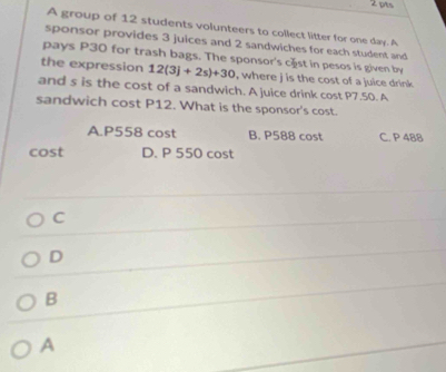 A group of 12 students volunteers to collect litter for one day. A
sponsor provides 3 juices and 2 sandwiches for each student and
pays P30 for trash bags. The sponsor's cæst in pesos is given by
the expression 12(3j+2s)+30 , where j is the cost of a juice drink 
and s is the cost of a sandwich. A juice drink cost P7.50. A
sandwich cost P12. What is the sponsor's cost.
A. P558 cost B. P588 cost C. P 488
cost D. P 550 cost
C
D
B
A