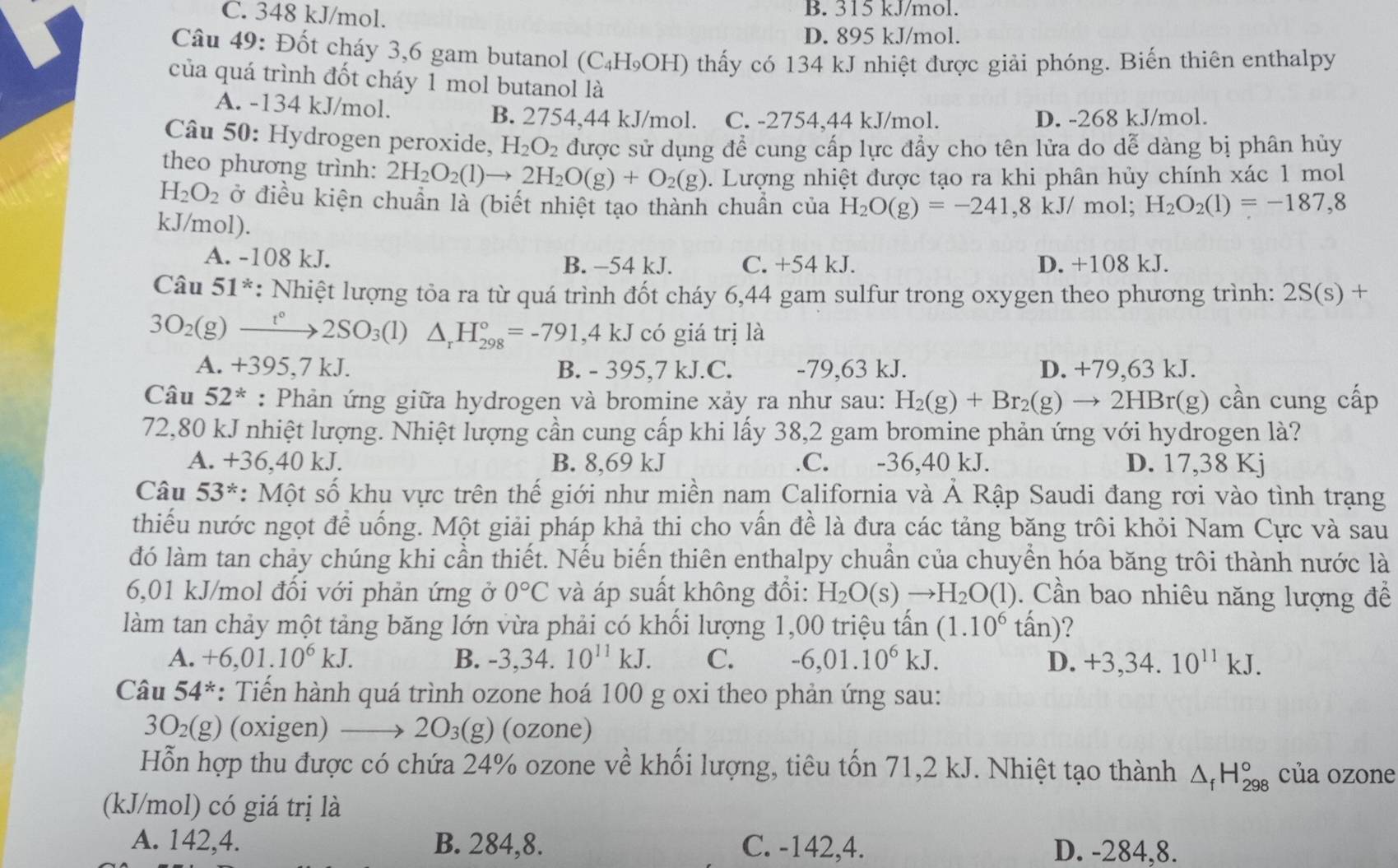 C. 348 kJ/mol. B. 315 kJ/mol.
D. 895 kJ/mol.
Câu 49: Đốt cháy 3,6 gam butanol (C₄H₉OH) thấy có 134 kJ nhiệt được giải phóng. Biến thiên enthalpy
của quá trình đốt cháy 1 mol butanol là
A. -134 kJ/mol. B. 2754,44 kJ/mol. C. -2754,44 kJ/mol. D. -268 kJ/mol.
Câu 50: Hydrogen peroxide, H_2O_2 được sử dụng để cung cấp lực đẩy cho tên lửa do dễ dàng bị phân hủy
theo phương trình: 2H_2O_2(l)to 2H_2O(g)+O_2(g) 1. Lượng nhiệt được tạo ra khi phân hủy chính xác 1 mol
H_2O_2 ở điều kiện chuẩn là (biết nhiệt tạo thành chuẩn của H_2O(g)=-241,8kJ/m ol; H_2O_2(l)=-187,8
kJ/mol).
A. -108 kJ. B. −54 kJ. C. +54 kJ. D. +108 kJ.
Câu 51^* : Nhiệt lượng tỏa ra từ quá trình đốt cháy 6,44 gam sulfur trong oxygen theo phương trình: 2S(s)+
3O_2(g)xrightarrow t°2SO_3(l) △ _rH_(298)°=-791,4kJ có giá trị là
A. +395,7 kJ. B. - 395,7 kJ.C. -79,63 kJ. D. +79,63 kJ.
Câu 52^* : Phản ứng giữa hydrogen và bromine xảy ra như sau: H_2(g)+Br_2(g)to 2HBr(g r(g) cần cung cấp
72,80 kJ nhiệt lượng. Nhiệt lượng cần cung cấp khi lấy 38,2 gam bromine phản ứng với hydrogen là?
A. - +36,40k. L B. 8,69 kJ.C. -36,40 kJ. D. 17,38 Kj
Câu 53^* : Một số khu vực trên thế giới như miền nam California và Ả Rập Saudi đang rơi vào tình trạng
thiếu nước ngọt để uống. Một giải pháp khả thi cho vấn đề là đưa các tảng băng trôi khỏi Nam Cực và sau
đó làm tan chảy chúng khi cần thiết. Nếu biến thiên enthalpy chuẩn của chuyển hóa băng trôi thành nước là
6,01 kJ/mol đối với phản ứng ở 0°C và áp suất không đổi: H_2O(s)to H_2O(l). Cần bao nhiêu năng lượng để
làm tan chảy một tảng băng lớn vừa phải có khối lượng 1,00 triệu tấn (1.10^6tan ) ?
A. +6,01.10^6kJ. B. -3,34.10^(11)kJ. C. -6,01.10^6kJ. D. +3,34. 10^(11)kJ.
Câu 54^* *: Tiến hành quá trình ozone hoá 100 g oxi theo phản ứng sau:
3O_2(g) (oxigen) to 2O_3(g) (ozone)
Hỗn hợp thu được có chứa 24% ozone về khối lượng, tiêu tốn 71,2 kJ. Nhiệt tạo thành △ _fH_(298)° của ozone
(kJ/mol) có giá trị là
A. 142,4. B. 284,8. C. -142,4. D. -284,8.