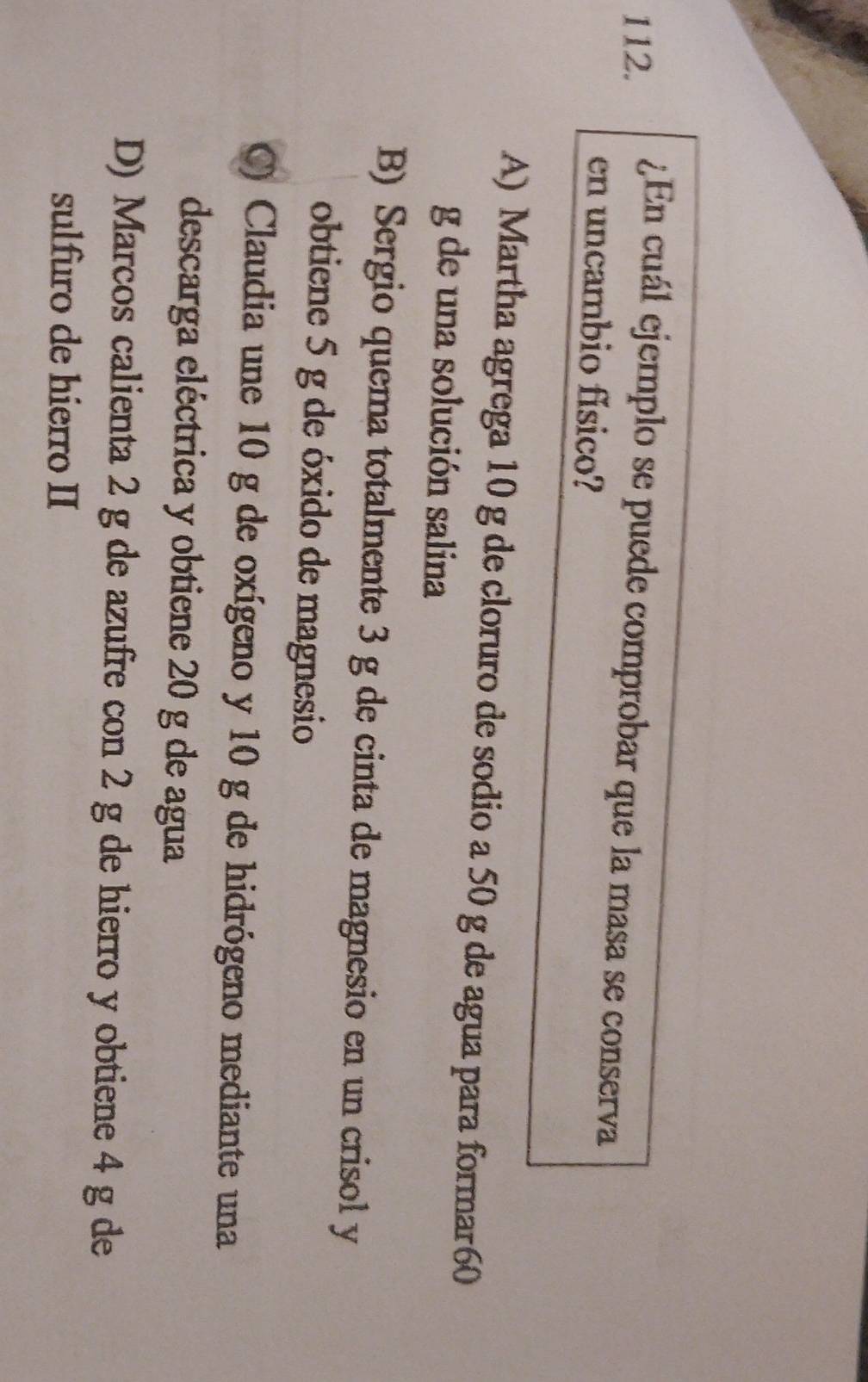 ¿En cuál ejemplo se puede comprobar que la masa se conserva
en uncambio físico?
A) Martha agrega 10 g de cloruro de sodio a 50 g de agua para formar60
g de una solución salina
B) Sergio quema totalmente 3 g de cinta de magnesio en un crisol y
obtiene 5 g de óxido de magnesio
) Claudia une 10 g de oxígeno y 10 g de hidrógeno mediante una
descarga eléctrica y obtiene 20 g de agua
D) Marcos calienta 2 g de azufre con 2 g de hierro y obtiene 4 g de
sulfuro de hierro II