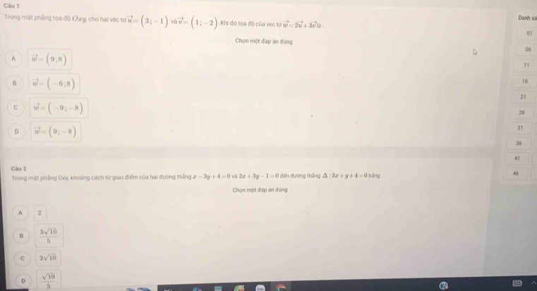 Danh s
Trong mật phầng tọa độ Oæy, cho hai véc tơ vector u=(3;-1) vector v=(1;-2) Khi đó tọa độ của vec to vector w=2vector u+3vector v à 
01
Chọn một đáp án đứng
06
A vector w=(9;8)
11
B vector w=(-6;8)
16
21
C vector w=(-9;-8)
26
D vector w=(9;-8)
31
36
Câu 2 41
Trong mật phầng Oxy, khoảng cách từ giao điểm của hai đường thắng x-3y+4=0 và 2x+3y-1=0 đến đường thắng △ :3x+y+4=0 bāng 46
Chọn một đáp án đùng
A 2.
B  3sqrt(10)/5 
2sqrt(10)
D  sqrt(10)/5 