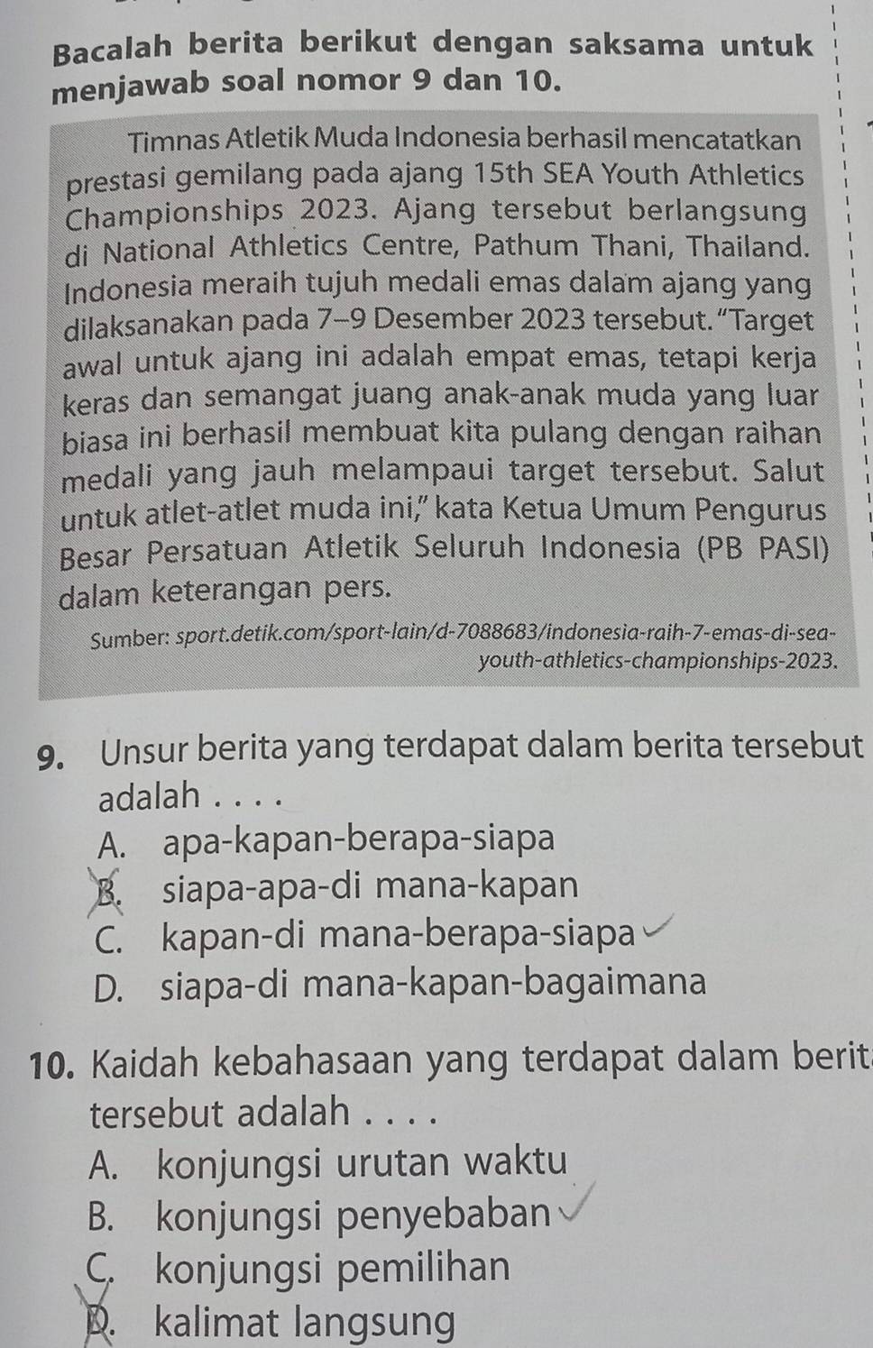 Bacalah berita berikut dengan saksama untuk
menjawab soal nomor 9 dan 10.
Timnas Atletik Muda Indonesia berhasil mencatatkan
prestasi gemilang pada ajang 15th SEA Youth Athletics
Championships 2023. Ajang tersebut berlangsung
di National Athletics Centre, Pathum Thani, Thailand.
Indonesia meraih tujuh medali emas dalam ajang yang
dilaksanakan pada 7-9 Desember 2023 tersebut. “Target
awal untuk ajang ini adalah empat emas, tetapi kerja
keras dan semangat juang anak-anak muda yang luar
biasa ini berhasil membuat kita pulang dengan raihan
medali yang jauh melampaui target tersebut. Salut
untuk atlet-atlet muda ini,” kata Ketua Umum Pengurus
Besar Persatuan Atletik Seluruh Indonesia (PB PASI)
dalam keterangan pers.
Sumber: sport.detik.com/sport-lain/d-7088683/indonesia-raih-7-emas-di-sea-
youth-athletics-championships-2023.
9. Unsur berita yang terdapat dalam berita tersebut
adalah . . . .
A. apa-kapan-berapa-siapa
B. siapa-apa-di mana-kapan
C. kapan-di mana-berapa-siapa
D. siapa-di mana-kapan-bagaimana
10. Kaidah kebahasaan yang terdapat dalam berit
tersebut adalah . . . .
A. konjungsi urutan waktu
B. konjungsi penyebaban
C. konjungsi pemilihan
D. kalimat langsung