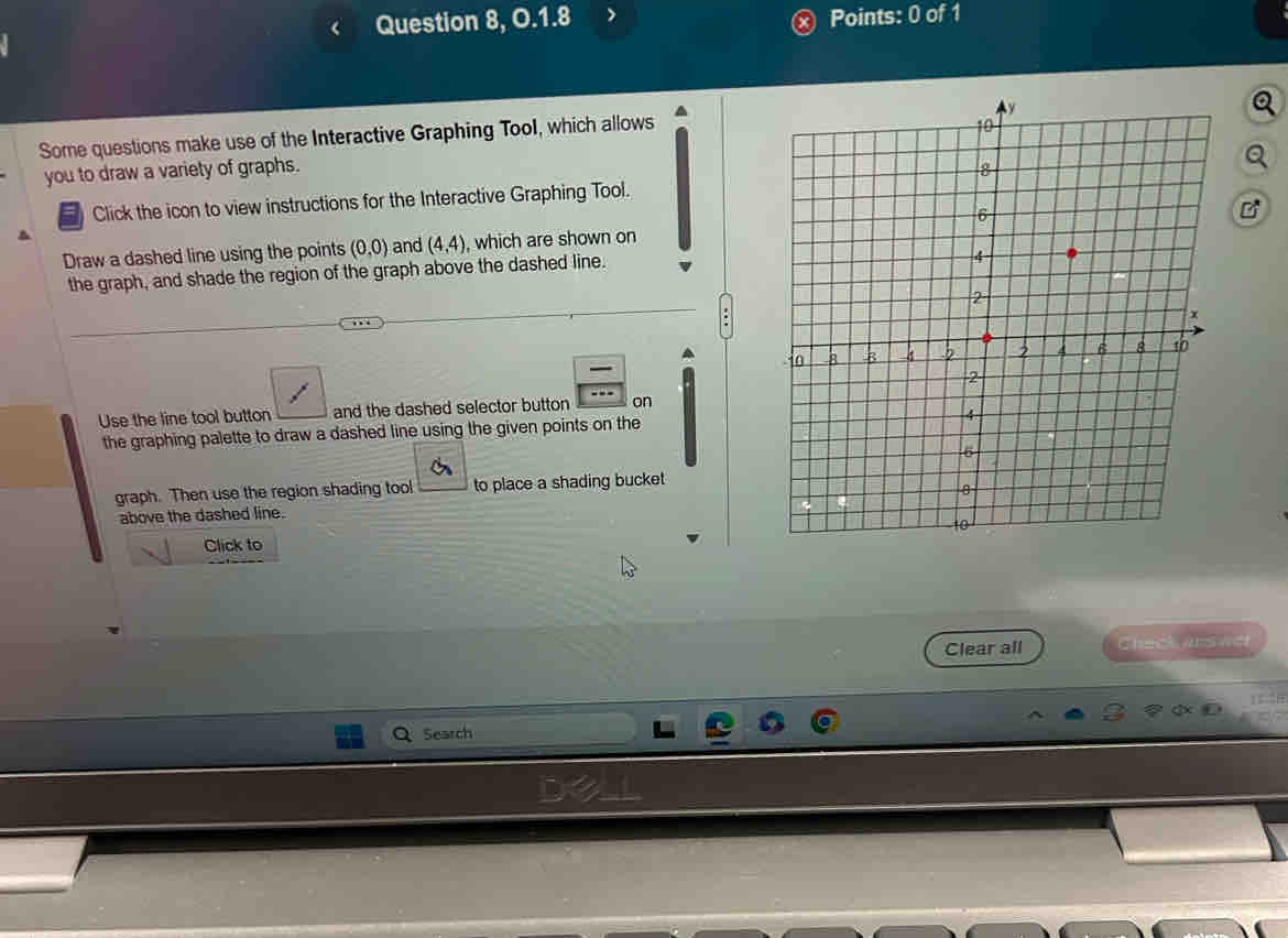 Question 8, O.1.8 Points: 0 of 1 
Some questions make use of the Interactive Graphing Tool, which allows 
you to draw a variety of graphs. 
Click the icon to view instructions for the Interactive Graphing Tool. 
Draw a dashed line using the points (0,0) and (4,4) , which are shown on 
the graph, and shade the region of the graph above the dashed line. 
Use the line tool button and the dashed selector button on 
the graphing palette to draw a dashed line using the given points on the 
graph. Then use the region shading tool to place a shading bucket 
above the dashed line. 
Click to 
Clear all Check ars wer 
Search