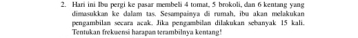 Hari ini Ibu pergi ke pasar membeli 4 tomat, 5 brokoli, dan 6 kentang yang 
dimasukkan ke dalam tas. Sesampainya di rumah。 ibu akan melakukan 
pengambilan secara acak. Jika pengambilan dilakukan sebanyak 15 kali. 
Tentukan frekuensi harapan terambilnya kentang!