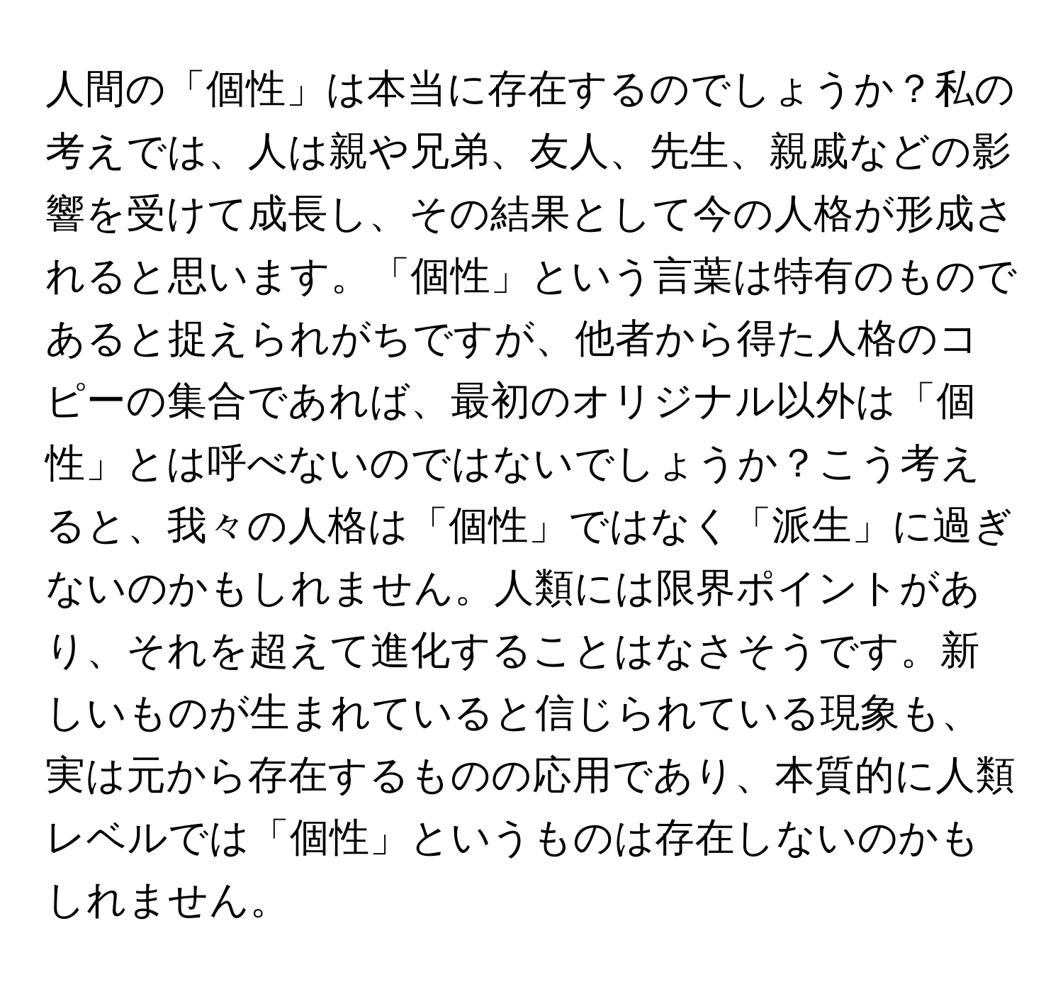 人間の「個性」は本当に存在するのでしょうか？私の考えでは、人は親や兄弟、友人、先生、親戚などの影響を受けて成長し、その結果として今の人格が形成されると思います。「個性」という言葉は特有のものであると捉えられがちですが、他者から得た人格のコピーの集合であれば、最初のオリジナル以外は「個性」とは呼べないのではないでしょうか？こう考えると、我々の人格は「個性」ではなく「派生」に過ぎないのかもしれません。人類には限界ポイントがあり、それを超えて進化することはなさそうです。新しいものが生まれていると信じられている現象も、実は元から存在するものの応用であり、本質的に人類レベルでは「個性」というものは存在しないのかもしれません。