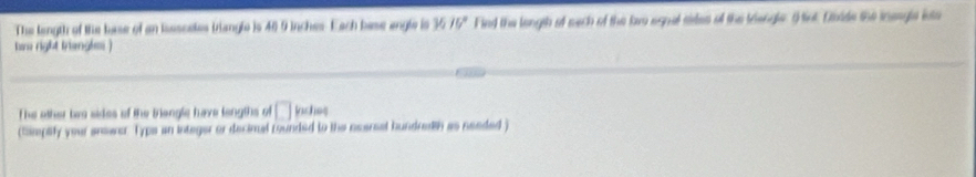 The length of the base of an isssceles tangle is 40 9 inches. Each base angle is V_1/V' Fied the longth of sech of the lwe egnal sirles of the trengler O nt. Daide the inengls inte 
Kon right trangls) 
The other tes sides of the Biengle have longths of □ laches 
(Smptify your answe. Typs an integer or decimal rounded to the ncersal hundreth as needed )
