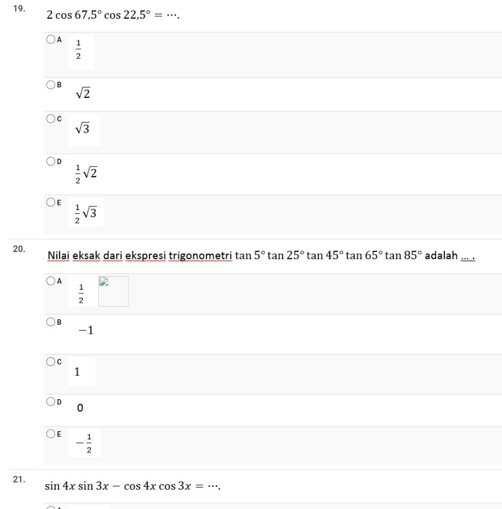 2cos 67,5°cos 22,5°= _
A  1/2 
B
sqrt(2)
C
sqrt(3)
D
 1/2 sqrt(2)
E  1/2 sqrt(3)
20. Nilai eksak dari ekspresi trigonometri tan 5°tan 25°tan 45°tan 65°tan 85° adalah_
A
 1/2 
B
-1
C
1
D 0
E - 1/2 
21. sin 4xsin 3x-cos 4xcos 3x= _