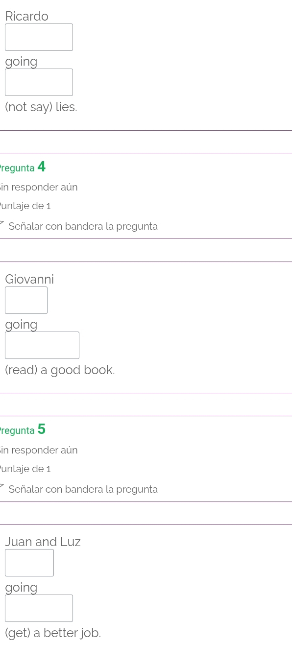 Ricardo 
going 
□ ) 
(not say) lies. 
Pregunta 4 
in responder aún 
untaje de 1
Señalar con bandera la pregunta 
Giovanni 
□ 
going 
□ 
(read) a good book. 
regunta 5 
in responder aún 
untaje de 1
Señalar con bandera la pregunta 
Juan and Luz 
□ 
aoina 
□ 
(get) a better job.