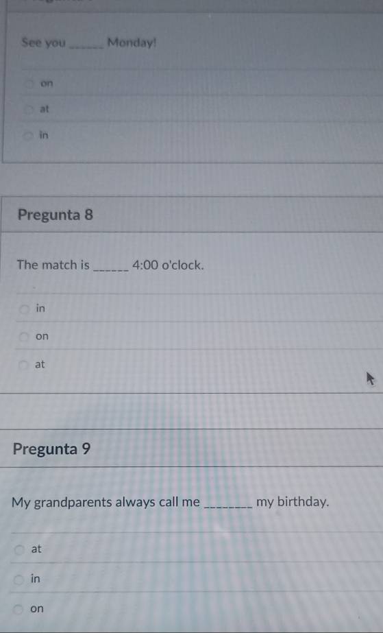 See you_ Monday! 
on 
at 
in 
Pregunta 8 
The match is _ 4:00 o'clock. 
in 
on 
at 
Pregunta 9 
My grandparents always call me _my birthday. 
at 
in 
on