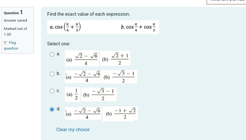 Find the exact value of each expression.
Answer saved
b.
Marked out of a. cos ( π /4 + π /3 ) cos  π /4 +cos  π /3 
1.00
Flag Select one:
question
a.  (sqrt(2)-sqrt(6))/4  (b)  (sqrt(2)+1)/2 
(a)
b.  (-sqrt(2)-sqrt(6))/4  (b)  (-sqrt(3)-1)/2 
(a)
C.  1/2  (b)  (-sqrt(3)-1)/2 
(a)
d.  (-sqrt(2)-sqrt(6))/4  (b)  (-1+sqrt(2))/2 
(a)
Clear my choice