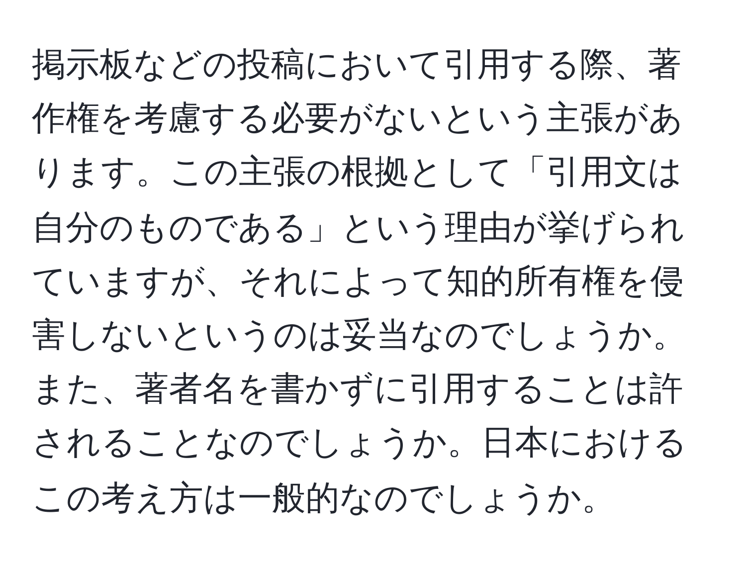 掲示板などの投稿において引用する際、著作権を考慮する必要がないという主張があります。この主張の根拠として「引用文は自分のものである」という理由が挙げられていますが、それによって知的所有権を侵害しないというのは妥当なのでしょうか。また、著者名を書かずに引用することは許されることなのでしょうか。日本におけるこの考え方は一般的なのでしょうか。