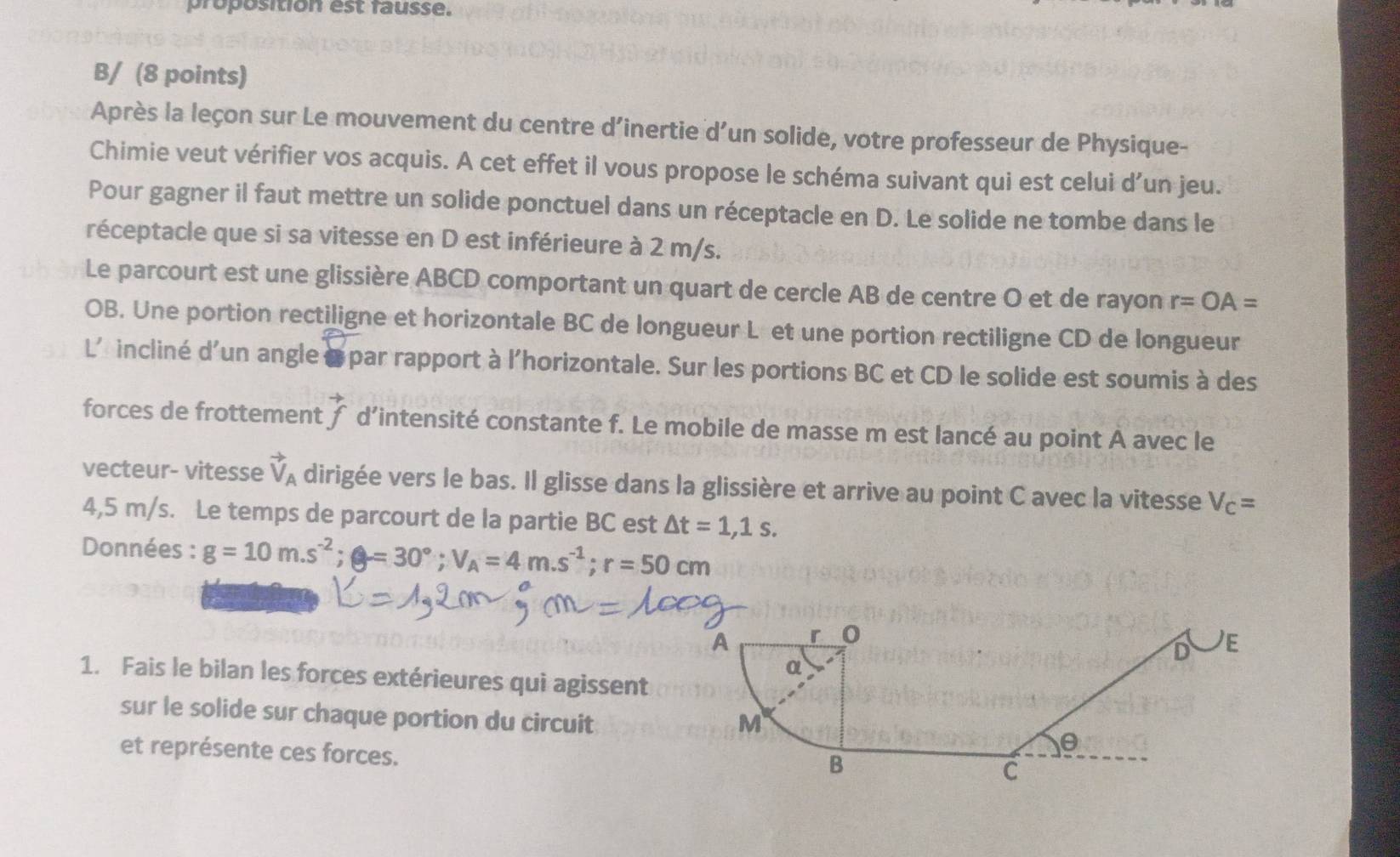 proposition est fausse. 
B/ (8 points) 
Après la leçon sur Le mouvement du centre d’inertie d’un solide, votre professeur de Physique- 
Chimie veut vérifier vos acquis. A cet effet il vous propose le schéma suivant qui est celui d’un jeu. 
Pour gagner il faut mettre un solide ponctuel dans un réceptacle en D. Le solide ne tombe dans le 
réceptacle que si sa vitesse en D est inférieure à 2 m/s. 
Le parcourt est une glissière ABCD comportant un quart de cercle AB de centre O et de rayon r=OA=
OB. Une portion rectiligne et horizontale BC de longueur L et une portion rectiligne CD de longueur
L' incliné d'un angle à par rapport à l'horizontale. Sur les portions BC et CD le solide est soumis à des 
forces de frottement vector f d’intensité constante f. Le mobile de masse m est lancé au point A avec le 
vecteur- vitesse vector V_A dirigée vers le bas. Il glisse dans la glissière et arrive au point C avec la vitesse V_c=
4,5 m/s. Le temps de parcourt de la partie BC est △ t=1,1s. 
Données : g=10m.s^(-2); g=30°; V_A=4m. s^(-1); r=50cm
1. Fais le bilan les forces extérieures qui agissent 
sur le solide sur chaque portion du circuit 
et représente ces forces.