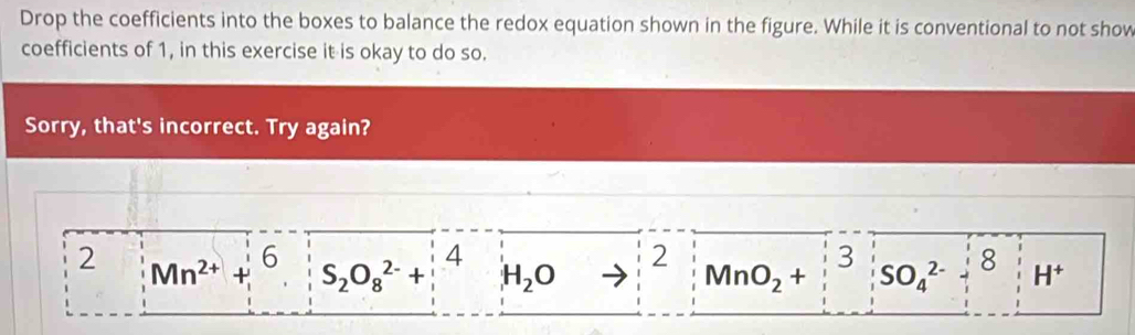 Drop the coefficients into the boxes to balance the redox equation shown in the figure. While it is conventional to not show 
coefficients of 1, in this exercise it is okay to do so. 
Sorry, that's incorrect. Try again?
4
2
2 Mn^(2+)+6 S_2O_8^((2-)+ H_2)O MnO_2+ 3 SO_4^((2-) 8 H^+)