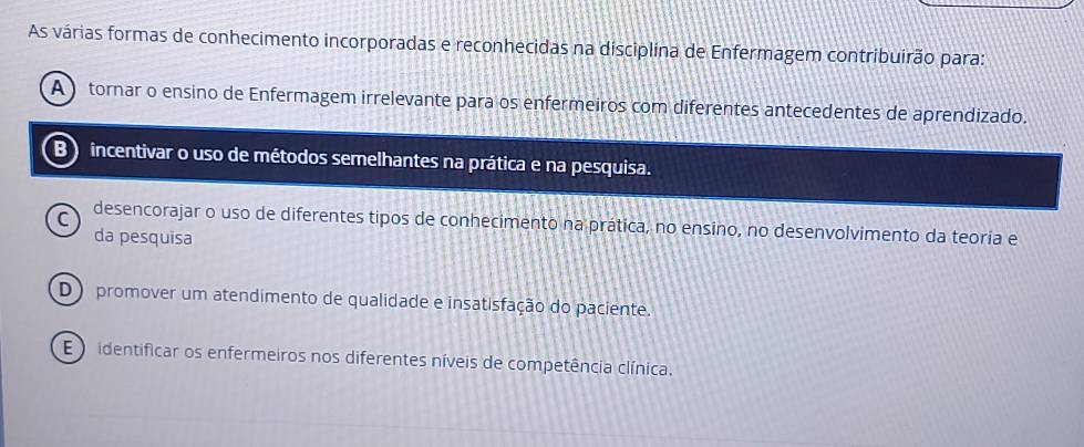 As várias formas de conhecimento incorporadas e reconhecidas na disciplina de Enfermagem contribuirão para:
A tornar o ensino de Enfermagem irrelevante para os enfermeiros com diferentes antecedentes de aprendizado.
B ) incentivar o uso de métodos semelhantes na prática e na pesquisa.
C desencorajar o uso de diferentes tipos de conhecimento na prática, no ensino, no desenvolvimento da teoría e
da pesquisa
D) promover um atendimento de qualidade e insatisfação do paciente.
E ) identificar os enfermeiros nos diferentes níveis de competência clínica.