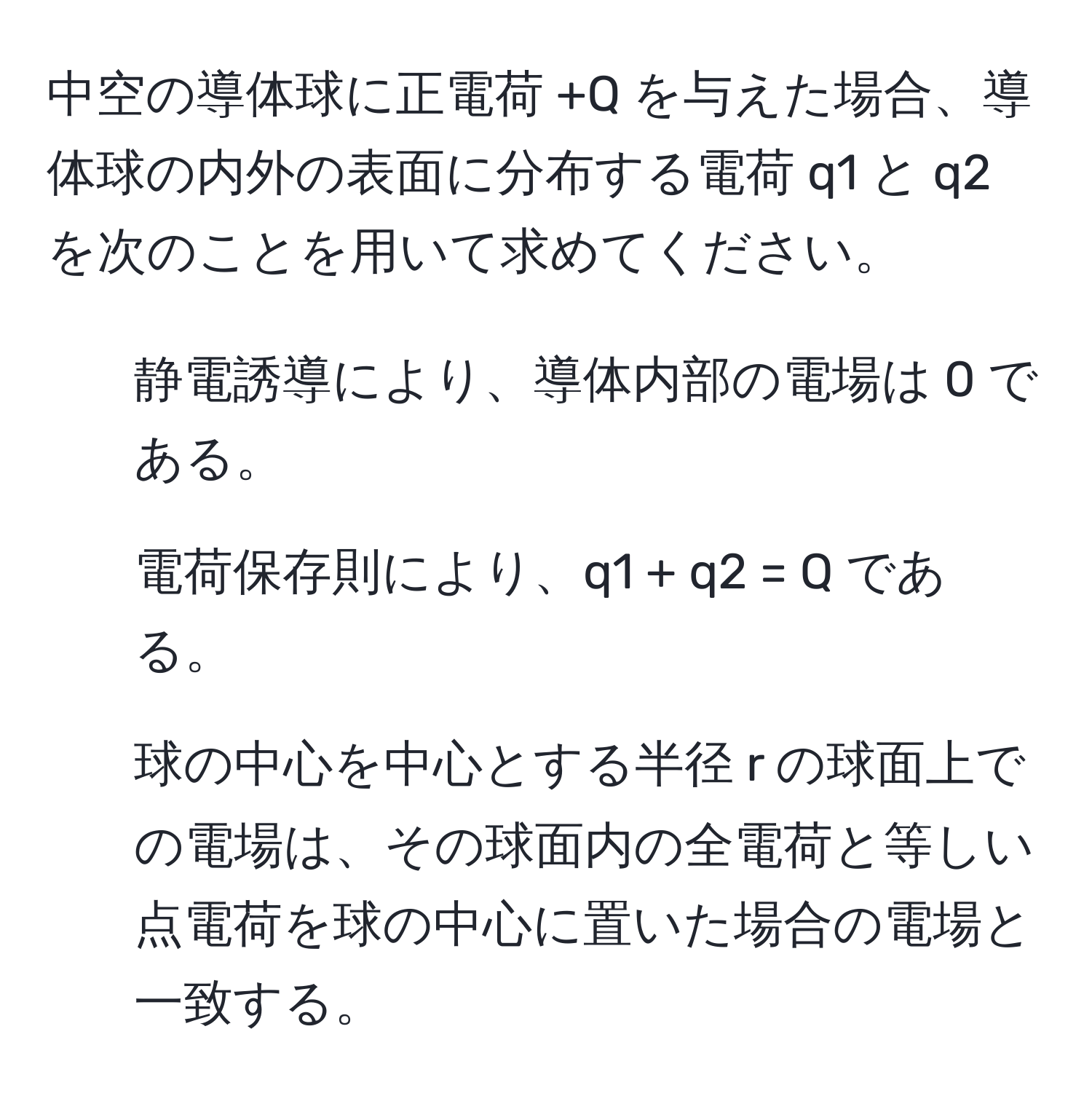 中空の導体球に正電荷 +Q を与えた場合、導体球の内外の表面に分布する電荷 q1 と q2 を次のことを用いて求めてください。  
1. 静電誘導により、導体内部の電場は 0 である。  
2. 電荷保存則により、q1 + q2 = Q である。  
3. 球の中心を中心とする半径 r の球面上での電場は、その球面内の全電荷と等しい点電荷を球の中心に置いた場合の電場と一致する。