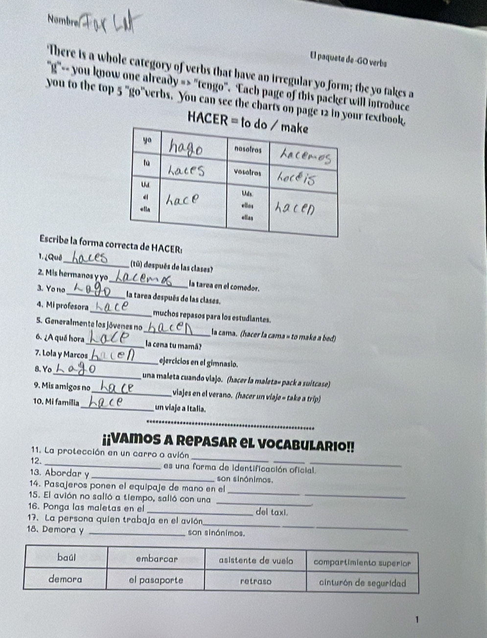 Nombre
El paquete de -GO verbs
There is a whole category of verbs that have an irregular yo form; the yo takes a
'g" you know one already => "tengo". Each page of this packet will introduce
you to the top 5 "go"verbs. You can see the charts on page 12 in your textbook.
HACER = to
Escribe la forma correcta de HACER:
1. ¿Quê_ (tū) después de las clases?
2. Mis hermanos y yo_ la tarea en el comedor.
3. Yo no_ la tarea después de las clases.
4、Mi profesora_ muchos repasos para los estudiantes.
5. Generalmente los jóvenes no_ la cama. (hacer la cama » to make a bed)
6. ¿A qué hora _la cena tu mamá
7. Lola y Marcos_ ejercicios en el gimnasio.
8.Yo_ una maleta cuando viajo. (hacer la maleta» pack a suítcase)
9. Mis amigos no_ viajes en el verano. (hacer un viaje - take a trip)
10. Mi familia_ un viaje a Italia.
_
_
¡¡Vamos a Repasar el vocabulario!!
11. La protección en un carro o avión
12. _es una forma de identificación oficial.
13. Abordar y _son sinónimos.
_
_
14. Pasajeros ponen el equipaje de mano en el
_
15. El avión no salió a tiempo, salió con una
16. Ponga las maletas en el _del taxi.
_
17. La persona quien trabaja en el avión
18. Demora y _son sinónimos.