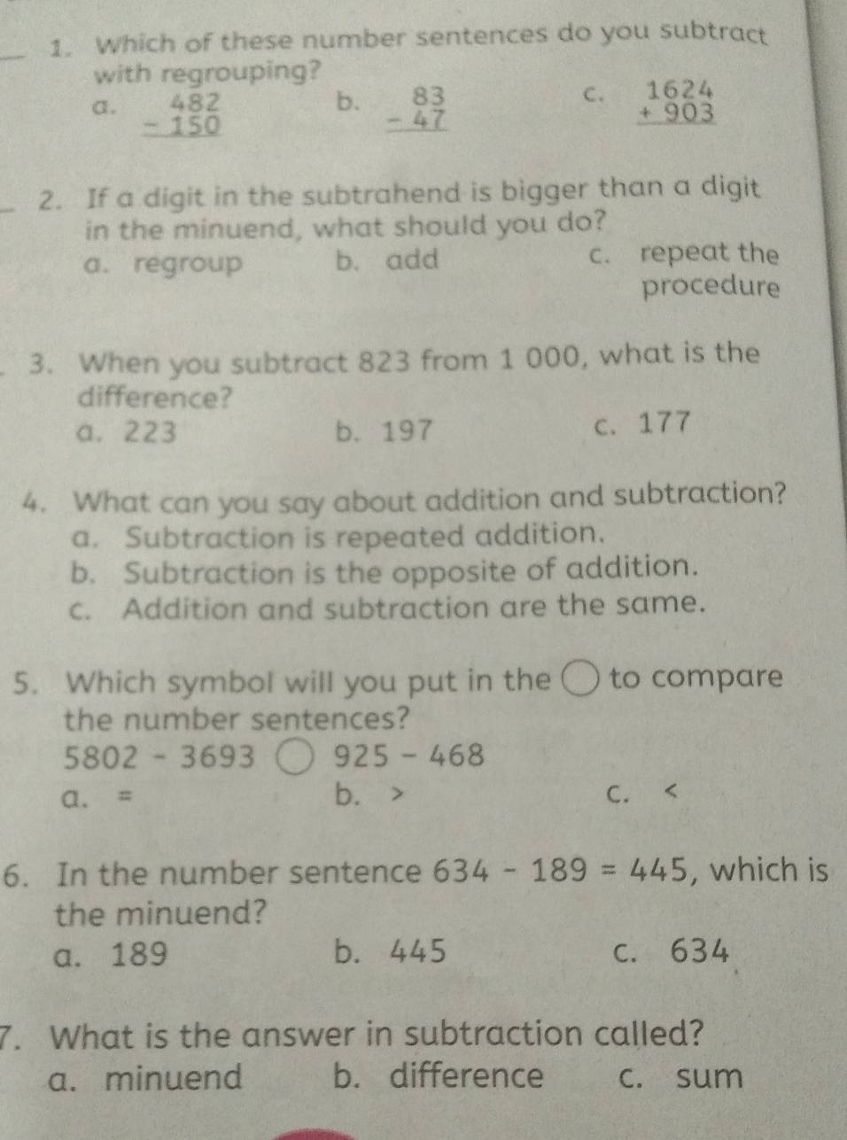 Which of these number sentences do you subtract
with regrouping?
b.
C.
a. beginarrayr 482 -150 hline endarray beginarrayr 83 -47 hline endarray beginarrayr 1624 +903 hline endarray
_2. If a digit in the subtrahend is bigger than a digit
in the minuend, what should you do?
a. regroup b. add c. repeat the
procedure
3. When you subtract 823 from 1 000, what is the
difference?
a. 223 b. 197 c. 177
4. What can you say about addition and subtraction?
a. Subtraction is repeated addition.
b. Subtraction is the opposite of addition.
c. Addition and subtraction are the same.
5. Which symbol will you put in the 〇 to compare
the number sentences?
5802-3693 925-468
a. = bì C.
6. In the number sentence 634-189=445 , which is
the minuend?
a. 189 b. 445 c. 634
7. What is the answer in subtraction called?
a. minuend b. difference c. sum