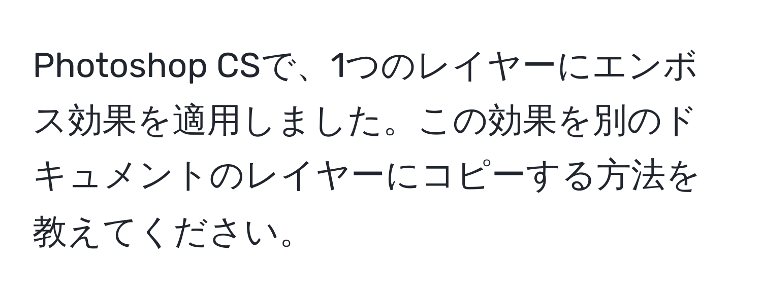 Photoshop CSで、1つのレイヤーにエンボス効果を適用しました。この効果を別のドキュメントのレイヤーにコピーする方法を教えてください。