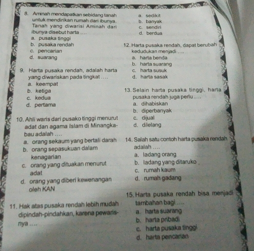 Aminah mendapatkan sebidang tanah a. sedikit
untuk mendirikan rumah dari ibunya. b. banyak
Tanah yang diwarisi Aminah dari c. sendir
ibunya disebut harta . … d. berdua
a. pusaka tinggi
b. pusaka rendah 12. Harta pusaka rendah, dapat berubah
c. pencarían kedudukan menjadi .. ..
a. harta benda
d. suarang b. harta suarang
9. Harta pusaka rendah, adalah harta c. harta susuk
yang diwariskan pada tingkat .. . . d. harta sasak
a. keempat
b. ketiga 13.Selain harta pusaka tinggi, harta
c. kedua pusaka rendah juga perlu ....
d. pertama a. dihabiskan
b. diperbanyak
10. Ahli waris dari pusako tinggi menurut c. dijual
adat dan agama Islam di Minangka- d. dilelang
bau adalah ....
a. orang sekaum yang bertali darah 14. Salah satu contoh harta pusaka rendah
b. orang sepasukuan dalam adalah ....
kenagarian a. ladang orang
c. orang yang dituakan menurut b. ladang yang ditaruko 
adat c. rumah kaum
d. orang yang diberi kewenangan d. rumah gadang
oleh KAN
15. Harta pusaka rendah bisa menjadi
11. Hak atas pusaka rendah lebih mudah tambahan bagi ....
dipindah-pindahkan, karena pewaris- a. harta suarang
nya .... b. harta pribadi
c. harta pusaka tinggi
d. harta pencarian