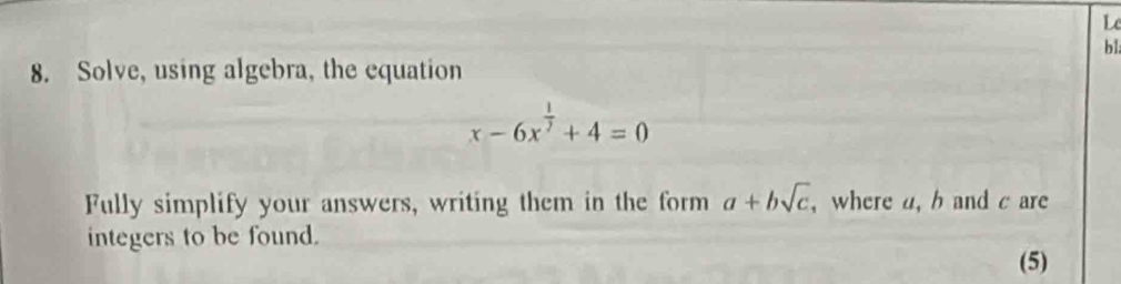 Le 
bl 
8. Solve, using algebra, the equation
x-6x^(frac 1)2+4=0
Fully simplify your answers, writing them in the form a+bsqrt(c) , where a, b and c are 
integers to be found. 
(5)