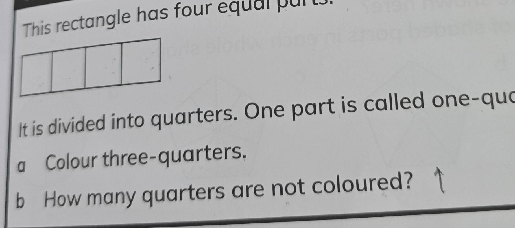 This rectangle has four equal par t 
It is divided into quarters. One part is called one-qua 
a Colour three-quarters. 
b How many quarters are not coloured?