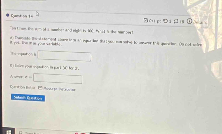 0/1 ptつ 3 $ 18 ① Detaiis 
Ten times the sum of a number and eight is 160. What is the number? 
A) Translate the statement above into an equation that you can solve to answer this question. Do not solve 
it yet. Use æ as your variable. 
The equation is □ 
B) Solve your equation in part [A] for x. 
Answer: x=| □ 
Question Help: Message instructor 
Submit Question