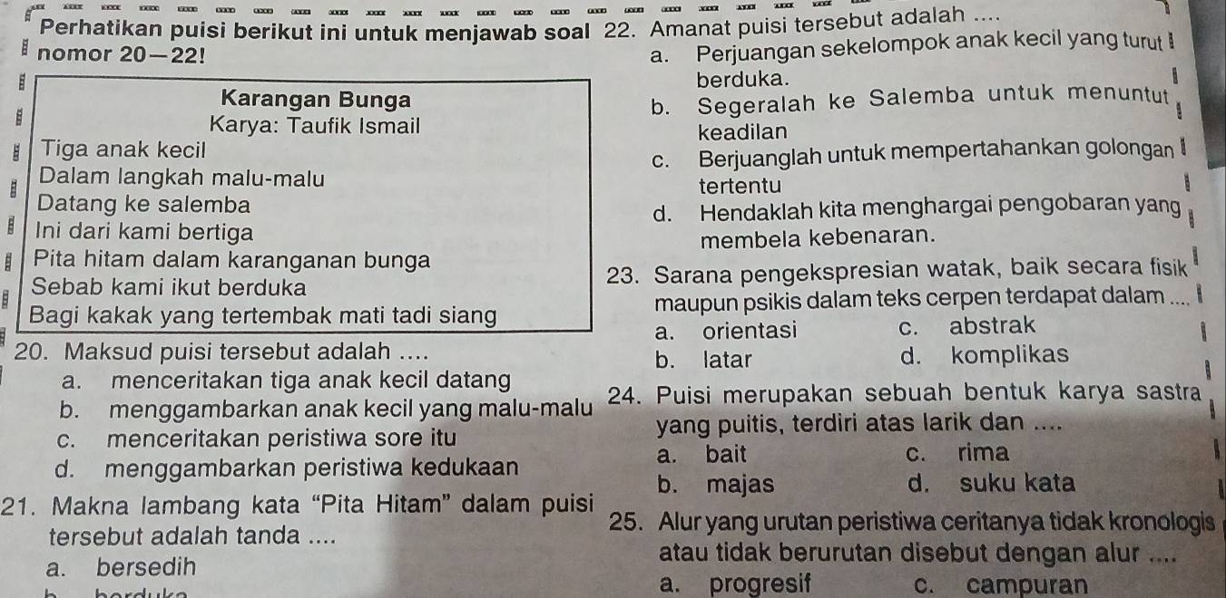 Perhatikan puisi berikut ini untuk menjawab soal 22. Amanat puisi tersebut adalah ....
= nomor 20—22!
a. Perjuangan sekelompok anak kecil yang turut I
B berduka.
  
Karangan Bunga
B
Karya: Taufik Ismail b. Segeralah ke Salemba untuk menuntut
Tiga anak kecil keadilan
Dalam langkah malu-malu c. Berjuanglah untuk mempertahankan golongan 
tertentu
Datang ke salemba
d. Hendaklah kita menghargai pengobaran yang
B Ini dari kami bertiga
membela kebenaran.
Pita hitam dalam karanganan bunga
Sebab kami ikut berduka 23. Sarana pengekspresian watak, baik secara fisik
Bagi kakak yang tertembak mati tadi siang maupun psikis dalam teks cerpen terdapat dalam ....
a. orientasi c. abstrak
20. Maksud puisi tersebut adalah ... b. latar d. komplikas
a. menceritakan tiga anak kecil datang
b. menggambarkan anak kecil yang malu-malu 24. Puisi merupakan sebuah bentuk karya sastra
c. menceritakan peristiwa sore itu yang puitis, terdiri atas larik dan ....
a. bait c. rima

d. menggambarkan peristiwa kedukaan
b. majas d. suku kata
  
21. Makna lambang kata “Pita Hitam” dalam puisi 25. Alur yang urutan peristiwa ceritanya tidak kronologis
tersebut adalah tanda ....
a. bersedih
atau tidak berurutan disebut dengan alur ....
a. progresif c. campuran