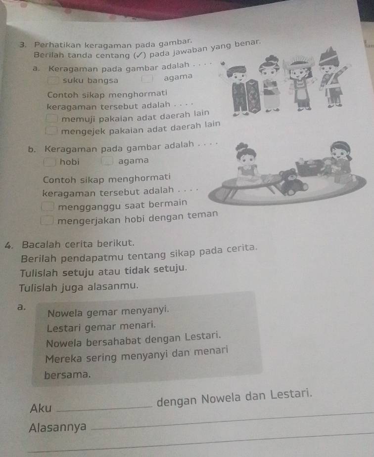 Perhatikan keragaman pada gambar. 
Berilah tanda centang (✓) pada jawaban ng benar. 
a. Keragaman pada gambar adalah . .· · 
suku bangsa 
agama 
Contoh sikap menghormati 
keragaman tersebut adalah . . . . 
memuji pakaian adat daerah lain 
mengejek pakaian adat daerah la 
b. Keragaman pada gambar adalah 
hobi agama 
Contoh sikap menghormati 
keragaman tersebut adalah . . . 
mengganggu saat bermain 
mengerjakan hobi dengan teman 
4. Bacalah cerita berikut. 
Berilah pendapatmu tentang sikap pada cerita. 
Tulislah setuju atau tidak setuju. 
Tulislah juga alasanmu. 
a. 
Nowela gemar menyanyi. 
Lestari gemar menari. 
Nowela bersahabat dengan Lestari. 
Mereka sering menyanyi dan menari 
bersama. 
_ 
Aku_ 
dengan Nowela dan Lestari. 
_ 
Alasannya