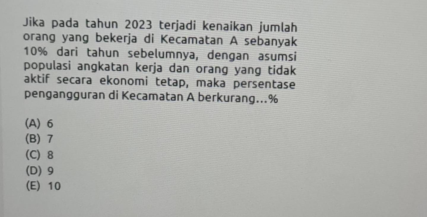 Jika pada tahun 2023 terjadi kenaikan jumlah
orang yang bekerja di Kecamatan A sebanyak
10% dari tahun sebelumnya, dengan asumsi
populasi angkatan kerja dan orang yang tidak
aktif secara ekonomi tetap, maka persentase
pengangguran di Kecamatan A berkurang... %
(A) 6
(B) 7
(C) 8
(D) 9
(E) 10