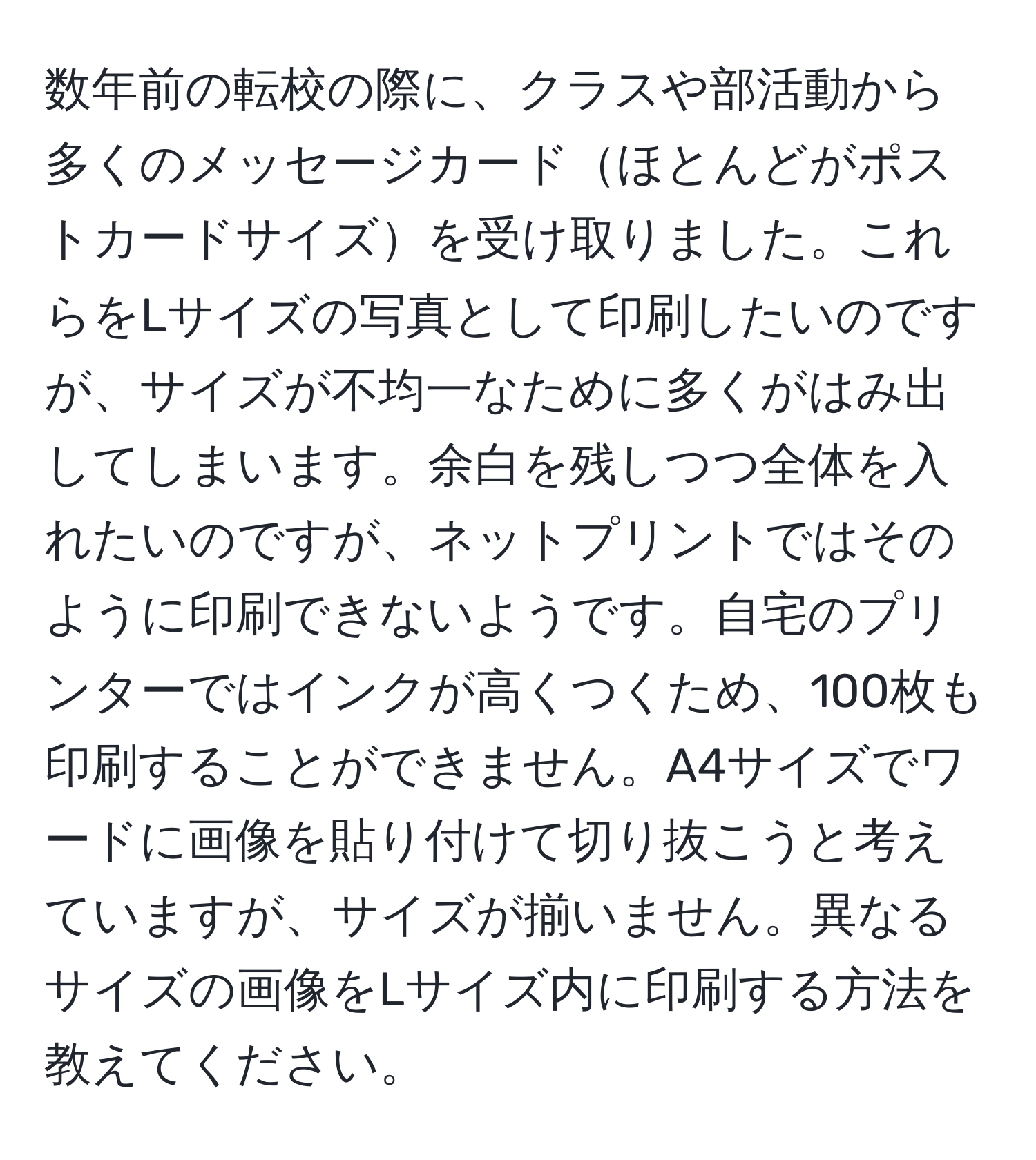 数年前の転校の際に、クラスや部活動から多くのメッセージカードほとんどがポストカードサイズを受け取りました。これらをLサイズの写真として印刷したいのですが、サイズが不均一なために多くがはみ出してしまいます。余白を残しつつ全体を入れたいのですが、ネットプリントではそのように印刷できないようです。自宅のプリンターではインクが高くつくため、100枚も印刷することができません。A4サイズでワードに画像を貼り付けて切り抜こうと考えていますが、サイズが揃いません。異なるサイズの画像をLサイズ内に印刷する方法を教えてください。