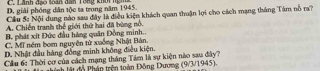 C. Lãnh đạo toán dân Tổng khôi ngma
D. giải phóng dân tộc ta trong năm 1945.
Câu 5: Nội dung nào sau đây là điều kiện khách quan thuận lợi cho cách mạng tháng Tám nổ ra?
A. Chiến tranh thế giới thứ hai đã bùng nổ.
B. phát xít Đức đầu hàng quân Đồng minh..
C. Mĩ ném bom nguyên tử xuống Nhật Bản.
D. Nhật đầu hàng đồng minh không điều kiện.
Câu 6: Thời cơ của cách mạng tháng Tám là sự kiện nào sau đây?
linh lật đồ Pháp trên toàn Đông Dương (9/3/1945).