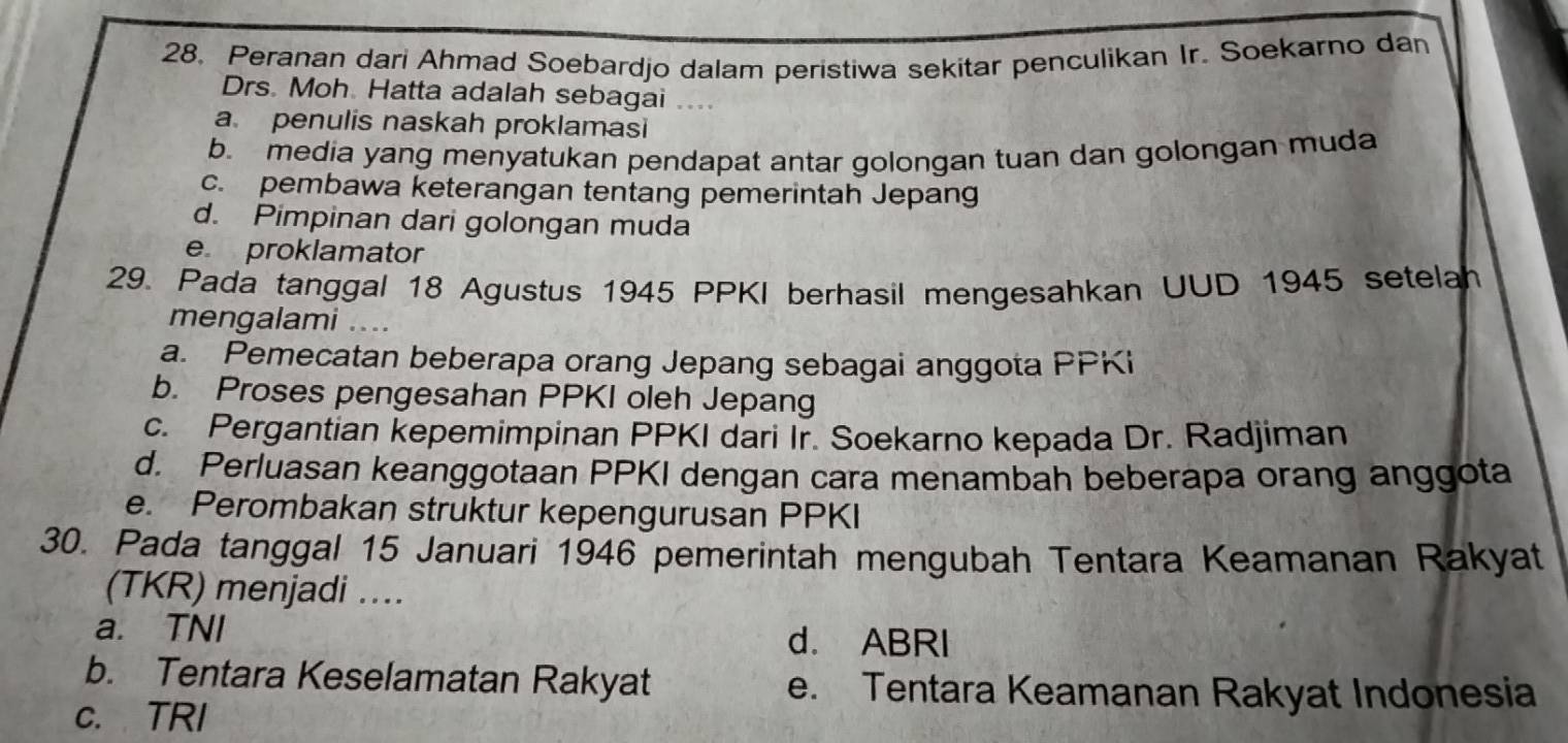 Peranan dari Ahmad Soebardjo dalam peristiwa sekitar penculikan Ir. Soekarno dan
Drs. Moh Hatta adalah sebagai ...
a. penulis naskah proklamasi
b. media yang menyatukan pendapat antar golongan tuan dan golongan muda
c. pembawa keterangan tentang pemerintah Jepang
d. Pimpinan dari golongan muda
e proklamator
29. Pada tanggal 18 Agustus 1945 PPKI berhasil mengesahkan UUD 1945 setelah
mengalami ....
a. Pemecatan beberapa orang Jepang sebagai anggota PPKi
b. Proses pengesahan PPKI oleh Jepang
c. Pergantian kepemimpinan PPKI dari Ir. Soekarno kepada Dr. Radjiman
d. Perluasan keanggotaan PPKI dengan cara menambah beberapa orang anggota
e. Perombakan struktur kepengurusan PPKI
30. Pada tanggal 15 Januari 1946 pemerintah mengubah Tentara Keamanan Rakyat
(TKR) menjadi ...
a. TNI
d. ABRI
b. Tentara Keselamatan Rakyat e. Tentara Keamanan Rakyat Indonesia
c. TRI