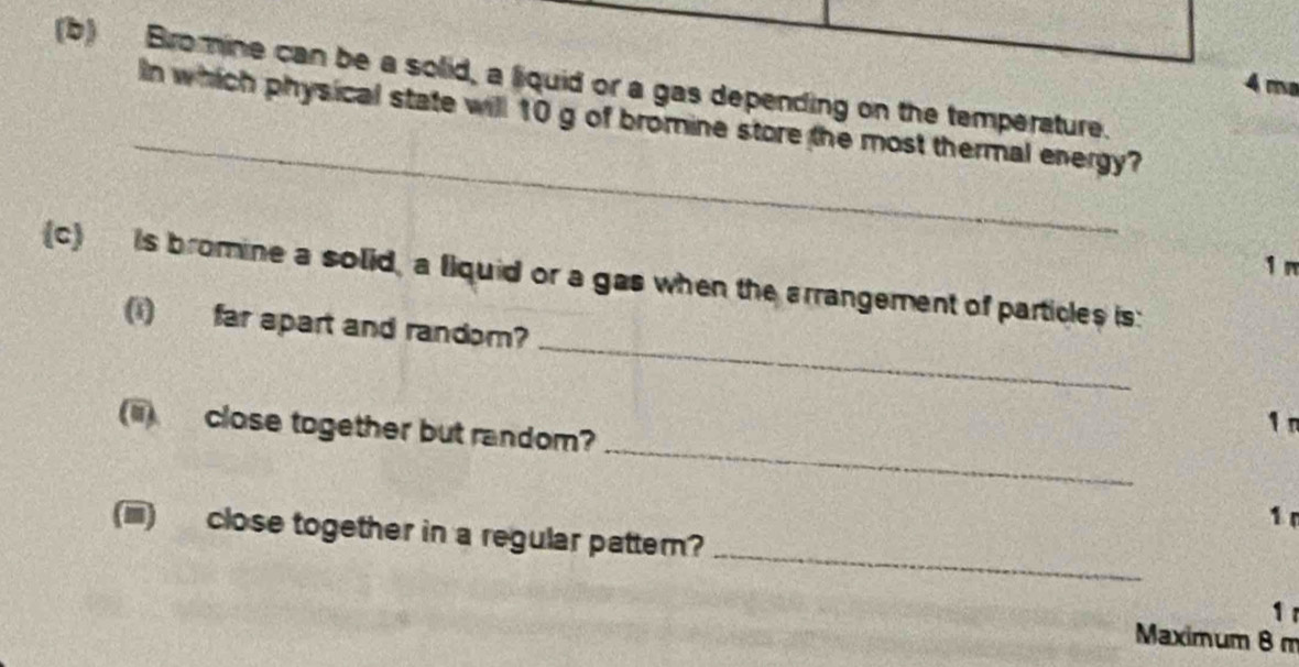 Bromine can be a solid, a liquid or a gas depending on the temperature.
4 m²
_ 
In which physical state will 10 g of bromine store the most thermal energy?
1 m
_ 
(c) is bromine a solid, a fiquid or a gas when the arrangement of particles is: 
(1)far apart and random? 
_ 
(ii) close together but random?
1 n
1 
_ 
(iiii) close together in a regular pattern? 
1 
Maximum 8 m