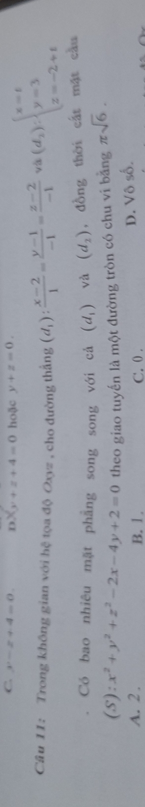 C. y-z+4=0. hoặc y+z=0.
x_3+z+4=0
Câu 11: Trong không gian với hệ tọa độ Oxyz , cho đường thắng (d_1): (x-2)/1 = (y-1)/-1 = (z-2)/-1 
và (d_2):beginarrayl x=t y=3 z=-2+tendarray.
Có bao nhiêu mặt phẳng song song với cả (d_1) và (d_2) , đồng thời cát mặt cầu
(S):x^2+y^2+z^2-2x-4y+2=0 theo giao tuyến là một đường tròn có chu vi bằng π sqrt(6).
A. 2. B. 1. C. 0.
D. Vô số.