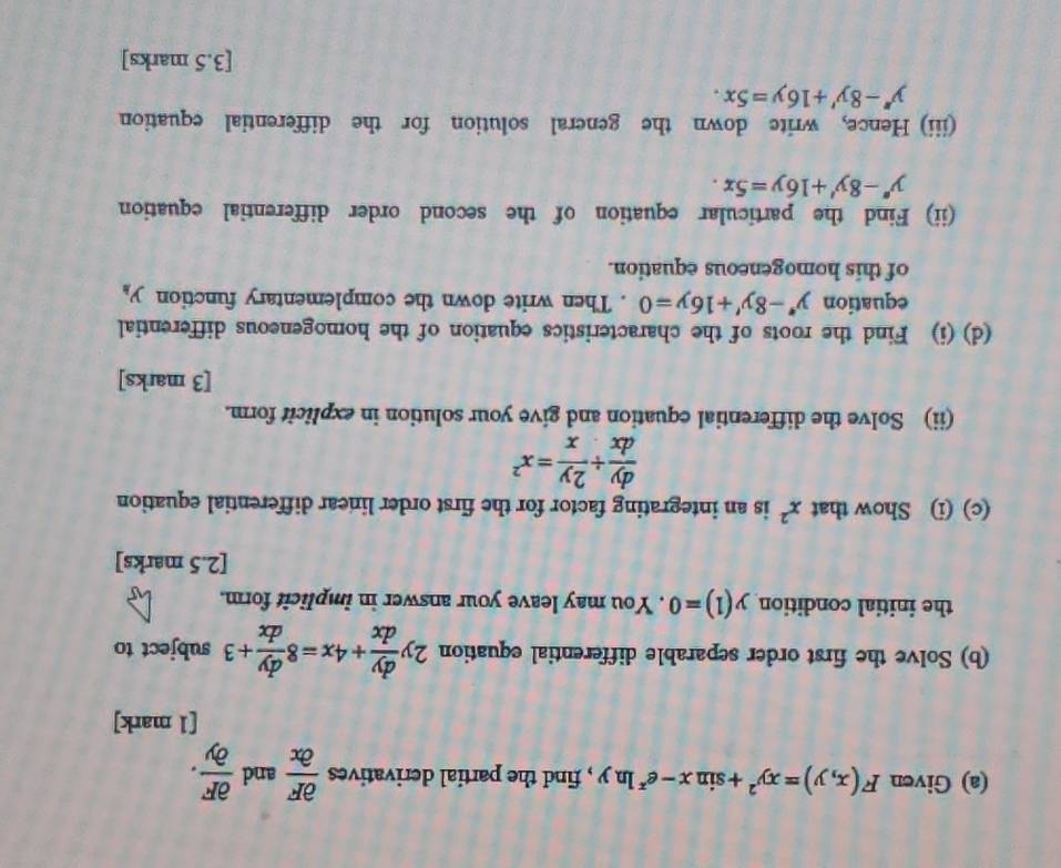 Given F(x,y)=xy^2+sin x-e^xln y , find the partial derivatives  partial F/partial x  and  partial F/partial y . 
[1 mark] 
(b) Solve the first order separable differential equation 2y dy/dx +4x=8 dy/dx +3 subject to 
the initial condition y(1)=0. You may leave your answer in implicit form. 
[2.5 marks] 
(c) (i) Show that x^2 is an integrating factor for the first order linear differential equation
 dy/dx /  2y/x =x^2
(ii) Solve the differential equation and give your solution in explicit form. 
[3 marks] 
(d) (i) Find the roots of the characteristics equation of the homogeneous differential 
equation y''-8y'+16y=0. Then write down the complementary function y_h
of this homogeneous equation. 
(ii) Find the particular equation of the second order differential equation
y''-8y'+16y=5x. 
(iii) Hence, write down the general solution for the differential equation
y''-8y'+16y=5x. 
[3.5 marks]